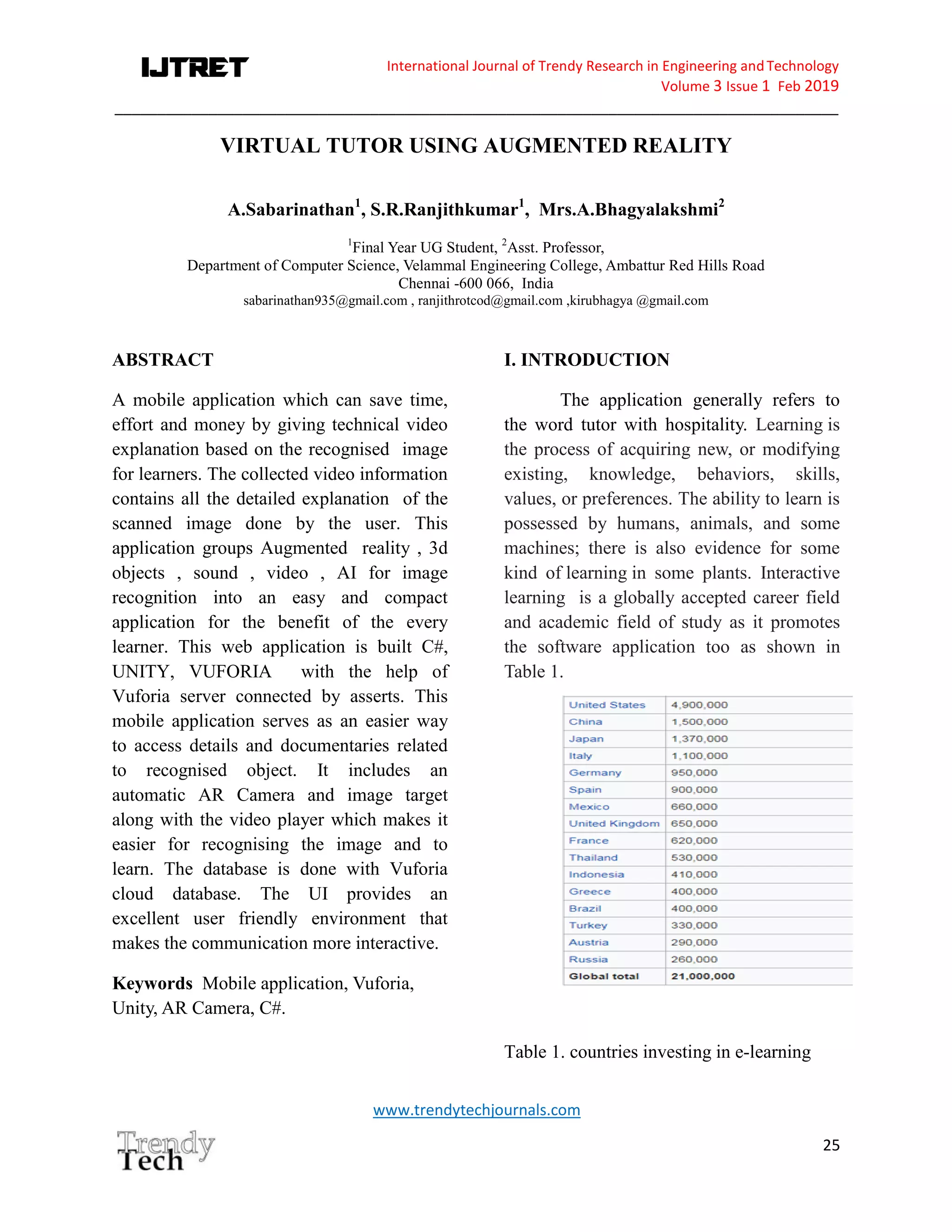 International Journal of Trendy Research in Engineering andTechnology
Volume 3 Issue 1 Feb 2019
_____________________________________________________________________________________
www.trendytechjournals.com
25
VIRTUAL TUTOR USING AUGMENTED REALITY
A.Sabarinathan1
, S.R.Ranjithkumar1
, Mrs.A.Bhagyalakshmi2
1
Final Year UG Student, 2
Asst. Professor,
Department of Computer Science, Velammal Engineering College, Ambattur Red Hills Road
Chennai -600 066, India
sabarinathan935@gmail.com , ranjithrotcod@gmail.com ,kirubhagya @gmail.com
ABSTRACT
A mobile application which can save time,
effort and money by giving technical video
explanation based on the recognised image
for learners. The collected video information
contains all the detailed explanation of the
scanned image done by the user. This
application groups Augmented reality , 3d
objects , sound , video , AI for image
recognition into an easy and compact
application for the benefit of the every
learner. This web application is built C#,
UNITY, VUFORIA with the help of
Vuforia server connected by asserts. This
mobile application serves as an easier way
to access details and documentaries related
to recognised object. It includes an
automatic AR Camera and image target
along with the video player which makes it
easier for recognising the image and to
learn. The database is done with Vuforia
cloud database. The UI provides an
excellent user friendly environment that
makes the communication more interactive.
Keywords Mobile application, Vuforia,
Unity, AR Camera, C#.
I. INTRODUCTION
The application generally refers to
the word tutor with hospitality. Learning is
the process of acquiring new, or modifying
existing, knowledge, behaviors, skills,
values, or preferences. The ability to learn is
possessed by humans, animals, and some
machines; there is also evidence for some
kind of learning in some plants. Interactive
learning is a globally accepted career field
and academic field of study as it promotes
the software application too as shown in
Table 1.
Table 1. countries investing in e-learning
 