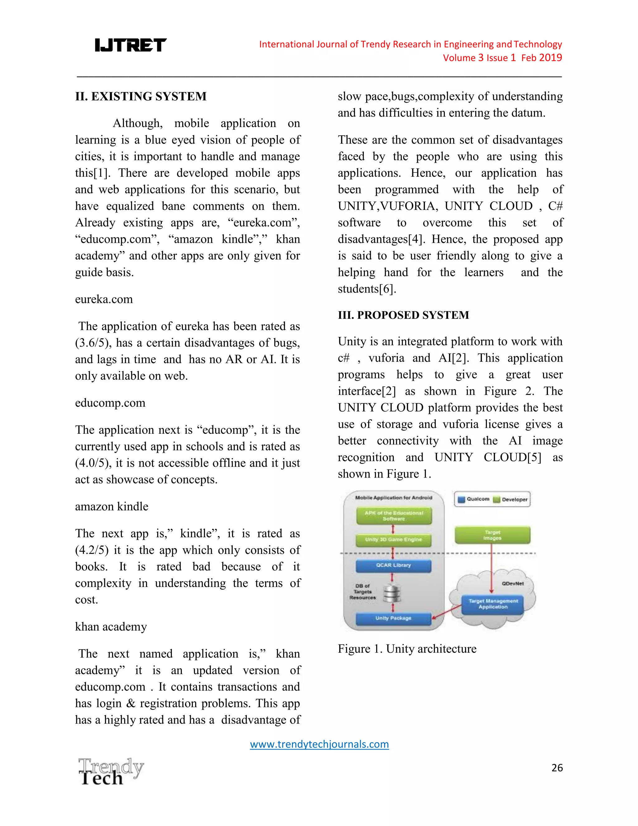 International Journal of Trendy Research in Engineering andTechnology
Volume 3 Issue 1 Feb 2019
_____________________________________________________________________________________
www.trendytechjournals.com
26
II. EXISTING SYSTEM
Although, mobile application on
learning is a blue eyed vision of people of
cities, it is important to handle and manage
this[1]. There are developed mobile apps
and web applications for this scenario, but
have equalized bane comments on them.
Already existing apps are, “eureka.com”,
“educomp.com”, “amazon kindle”,” khan
academy” and other apps are only given for
guide basis.
eureka.com
The application of eureka has been rated as
(3.6/5), has a certain disadvantages of bugs,
and lags in time and has no AR or AI. It is
only available on web.
educomp.com
The application next is “educomp”, it is the
currently used app in schools and is rated as
(4.0/5), it is not accessible offline and it just
act as showcase of concepts.
amazon kindle
The next app is,” kindle”, it is rated as
(4.2/5) it is the app which only consists of
books. It is rated bad because of it
complexity in understanding the terms of
cost.
khan academy
The next named application is,” khan
academy” it is an updated version of
educomp.com . It contains transactions and
has login & registration problems. This app
has a highly rated and has a disadvantage of
slow pace,bugs,complexity of understanding
and has difficulties in entering the datum.
These are the common set of disadvantages
faced by the people who are using this
applications. Hence, our application has
been programmed with the help of
UNITY,VUFORIA, UNITY CLOUD , C#
software to overcome this set of
disadvantages[4]. Hence, the proposed app
is said to be user friendly along to give a
helping hand for the learners and the
students[6].
III. PROPOSED SYSTEM
Unity is an integrated platform to work with
c# , vuforia and AI[2]. This application
programs helps to give a great user
interface[2] as shown in Figure 2. The
UNITY CLOUD platform provides the best
use of storage and vuforia license gives a
better connectivity with the AI image
recognition and UNITY CLOUD[5] as
shown in Figure 1.
Figure 1. Unity architecture
 