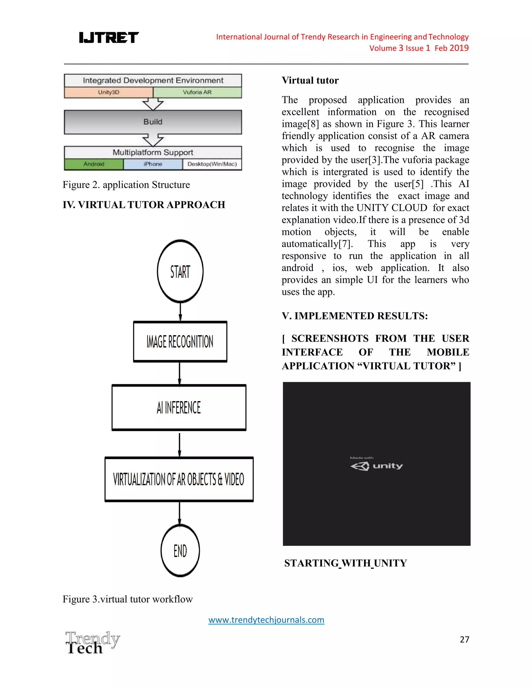 International Journal of Trendy Research in Engineering andTechnology
Volume 3 Issue 1 Feb 2019
_____________________________________________________________________________________
www.trendytechjournals.com
27
Figure 2. application Structure
IV. VIRTUAL TUTOR APPROACH
Figure 3.virtual tutor workflow
Virtual tutor
The proposed application provides an
excellent information on the recognised
image[8] as shown in Figure 3. This learner
friendly application consist of a AR camera
which is used to recognise the image
provided by the user[3].The vuforia package
which is intergrated is used to identify the
image provided by the user[5] .This AI
technology identifies the exact image and
relates it with the UNITY CLOUD for exact
explanation video.If there is a presence of 3d
motion objects, it will be enable
automatically[7]. This app is very
responsive to run the application in all
android , ios, web application. It also
provides an simple UI for the learners who
uses the app.
V. IMPLEMENTED RESULTS:
[ SCREENSHOTS FROM THE USER
INTERFACE OF THE MOBILE
APPLICATION “VIRTUAL TUTOR” ]
STARTING WITH UNITY
 