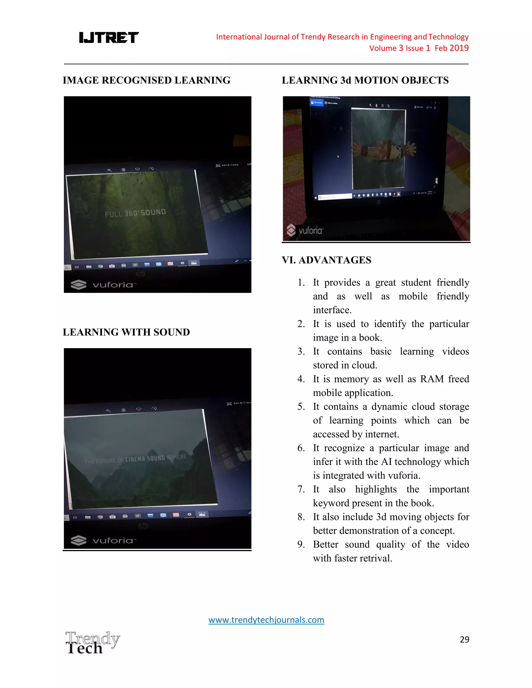 International Journal of Trendy Research in Engineering andTechnology
Volume 3 Issue 1 Feb 2019
_____________________________________________________________________________________
www.trendytechjournals.com
29
IMAGE RECOGNISED LEARNING
LEARNING WITH SOUND
LEARNING 3d MOTION OBJECTS
VI. ADVANTAGES
1. It provides a great student friendly
and as well as mobile friendly
interface.
2. It is used to identify the particular
image in a book.
3. It contains basic learning videos
stored in cloud.
4. It is memory as well as RAM freed
mobile application.
5. It contains a dynamic cloud storage
of learning points which can be
accessed by internet.
6. It recognize a particular image and
infer it with the AI technology which
is integrated with vuforia.
7. It also highlights the important
keyword present in the book.
8. It also include 3d moving objects for
better demonstration of a concept.
9. Better sound quality of the video
with faster retrival.
 