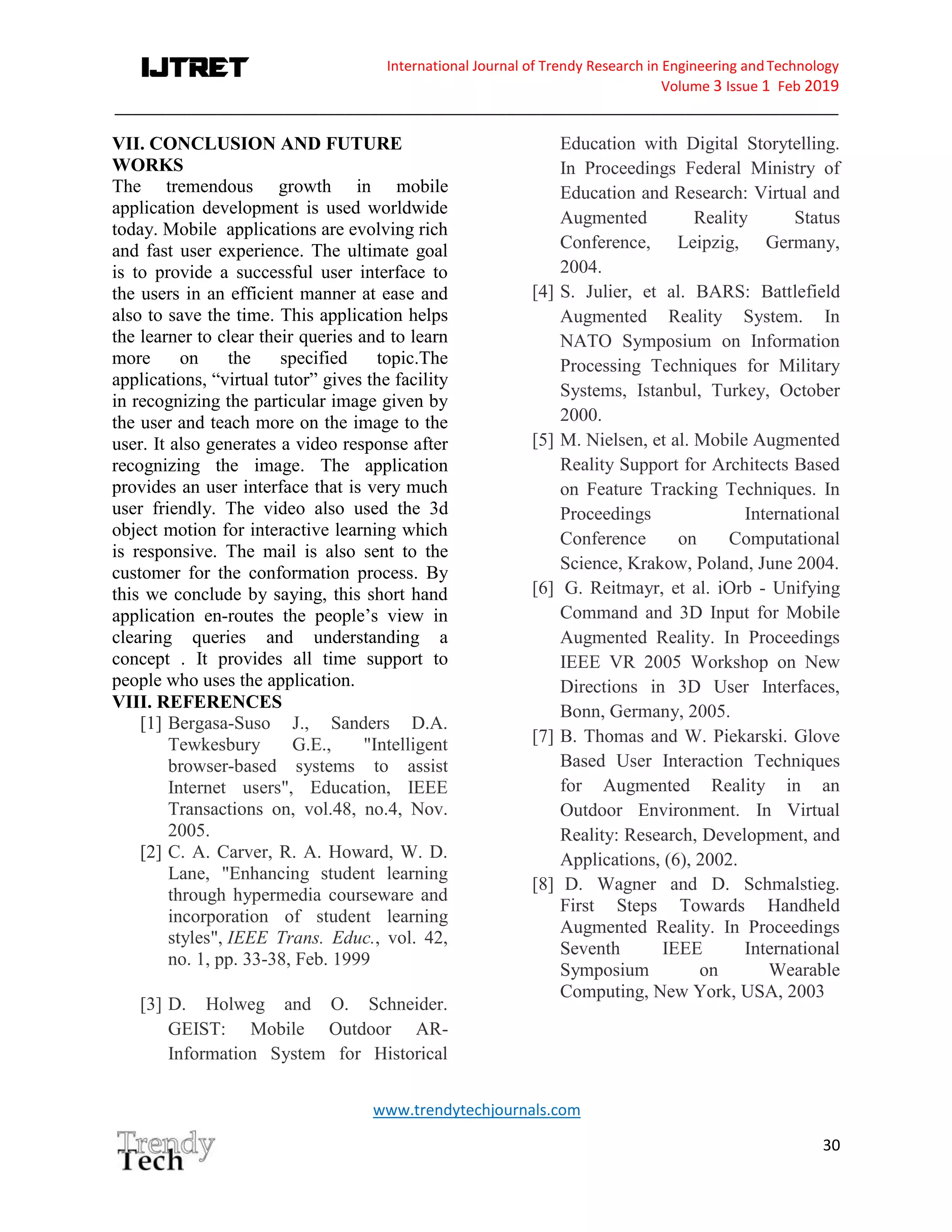 International Journal of Trendy Research in Engineering andTechnology
Volume 3 Issue 1 Feb 2019
_____________________________________________________________________________________
www.trendytechjournals.com
30
VII. CONCLUSION AND FUTURE
WORKS
The tremendous growth in mobile
application development is used worldwide
today. Mobile applications are evolving rich
and fast user experience. The ultimate goal
is to provide a successful user interface to
the users in an efficient manner at ease and
also to save the time. This application helps
the learner to clear their queries and to learn
more on the specified topic.The
applications, “virtual tutor” gives the facility
in recognizing the particular image given by
the user and teach more on the image to the
user. It also generates a video response after
recognizing the image. The application
provides an user interface that is very much
user friendly. The video also used the 3d
object motion for interactive learning which
is responsive. The mail is also sent to the
customer for the conformation process. By
this we conclude by saying, this short hand
application en-routes the people’s view in
clearing queries and understanding a
concept . It provides all time support to
people who uses the application.
VIII. REFERENCES
[1] Bergasa-Suso J., Sanders D.A.
Tewkesbury G.E., "Intelligent
browser-based systems to assist
Internet users", Education, IEEE
Transactions on, vol.48, no.4, Nov.
2005.
[2] C. A. Carver, R. A. Howard, W. D.
Lane, "Enhancing student learning
through hypermedia courseware and
incorporation of student learning
styles", IEEE Trans. Educ., vol. 42,
no. 1, pp. 33-38, Feb. 1999
[3] D. Holweg and O. Schneider.
GEIST: Mobile Outdoor AR-
Information System for Historical
Education with Digital Storytelling.
In Proceedings Federal Ministry of
Education and Research: Virtual and
Augmented Reality Status
Conference, Leipzig, Germany,
2004.
[4] S. Julier, et al. BARS: Battlefield
Augmented Reality System. In
NATO Symposium on Information
Processing Techniques for Military
Systems, Istanbul, Turkey, October
2000.
[5] M. Nielsen, et al. Mobile Augmented
Reality Support for Architects Based
on Feature Tracking Techniques. In
Proceedings International
Conference on Computational
Science, Krakow, Poland, June 2004.
[6] G. Reitmayr, et al. iOrb - Unifying
Command and 3D Input for Mobile
Augmented Reality. In Proceedings
IEEE VR 2005 Workshop on New
Directions in 3D User Interfaces,
Bonn, Germany, 2005.
[7] B. Thomas and W. Piekarski. Glove
Based User Interaction Techniques
for Augmented Reality in an
Outdoor Environment. In Virtual
Reality: Research, Development, and
Applications, (6), 2002.
[8] D. Wagner and D. Schmalstieg.
First Steps Towards Handheld
Augmented Reality. In Proceedings
Seventh IEEE International
Symposium on Wearable
Computing, New York, USA, 2003
 