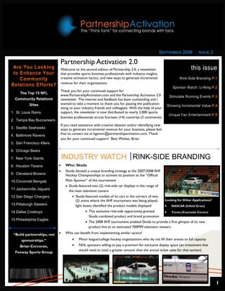 SEPTEMBER 2008          ISSUE 2

                            Partnership Activation 2.0
 Are You Looking            Welcome to the second edition of Partnership 2.0, a newsletter                           this issue
 to Enhance Your            that provides sports business professionals with industry insights,
    Community               creative activation tactics, and new ways to generate incremental                 Rink-Side Branding P.1
                            revenue for their organizations.
Relations Efforts?                                                                                       Sponsor Watch: Li-Ning P.2
                            Thank you for your continued support for
     The Top 15 NFL
                            www.PartnershipActivation.com and the Partnership Activation 2.0          Stimulate Running Events P.3
  Community Relations       newsletter. The interest and feedback has been outstanding and I
           Sites            wanted to take a moment to thank you for passing the publication
                                                                                                     Showing Incremental Value P.4
                            along to your industry friends and colleagues. With the help of your
1. St. Louis Rams           support, the newsletter is now distributed to nearly 2,000 sports
                                                                                                      Unique Fan Entertainment P.5
                            business professionals across fourteen (14) countries (5 continents).
2. Tampa Bay Buccaneers
                            If you need assistance with creative ideation and/or identifying new
3. Seattle Seahawks         ways to generate incremental revenue for your business, please feel
4. Baltimore Ravens         free to contact me at bgainor@partnershipactivation.com. Thank
                            you for your continued support! Best Wishes, Brian
5. San Francisco 49ers

6. Chicago Bears

7. New York Giants              INDUSTRY WATCH RINK-SIDE BRANDING
8. Houston Texans           •    Who: Skoda
                            •    Skoda devised a unique branding strategy at the 2007/2008 IIHF
9. Cleveland Browns              Hockey Championships to activate its position as the “Official
10.Cincinnati Bengals            Main Sponsor” of the tournament
                                 • Skoda featured two (2) rink-side car displays in the range of
11.Jacksonville Jaguars
                                   the main television camera
12.San Diego Chargers                • Skoda featured models of its cars in the corners of two
                                       (2) arena where the IIHF tournament was being played;     Looking for Other Applications?
13.Pittsburgh Steelers                 light boxes identified the product models displayed       • NASCAR (Infield Grass)
14.Dallas Cowboys                             • This exclusive rink-side opportunity granted     • Tennis (Courtside Corner)
                                                Skoda combined product and brand promotion
15.Philadelphia Eagles
                                              • The 2008 IIHF tournament enabled Skoda to provide a first glimpse of its new
                                                product line to an estimated 700MM television viewers

 “Build partnerships, not   •    Who can benefit from implementing similar tactics?

      sponsorships.”                 •   Minor league/college hockey organizations who do not fill their arenas to full capacity
     Brian Corcoran,                 •   NHL sponsors willing to pay a premium for exclusive display space (an investment that
                                         would need to total a greater amount than the annual ticket sales for that section)
  Fenway Sports Group




                                                                                                                                    1
 