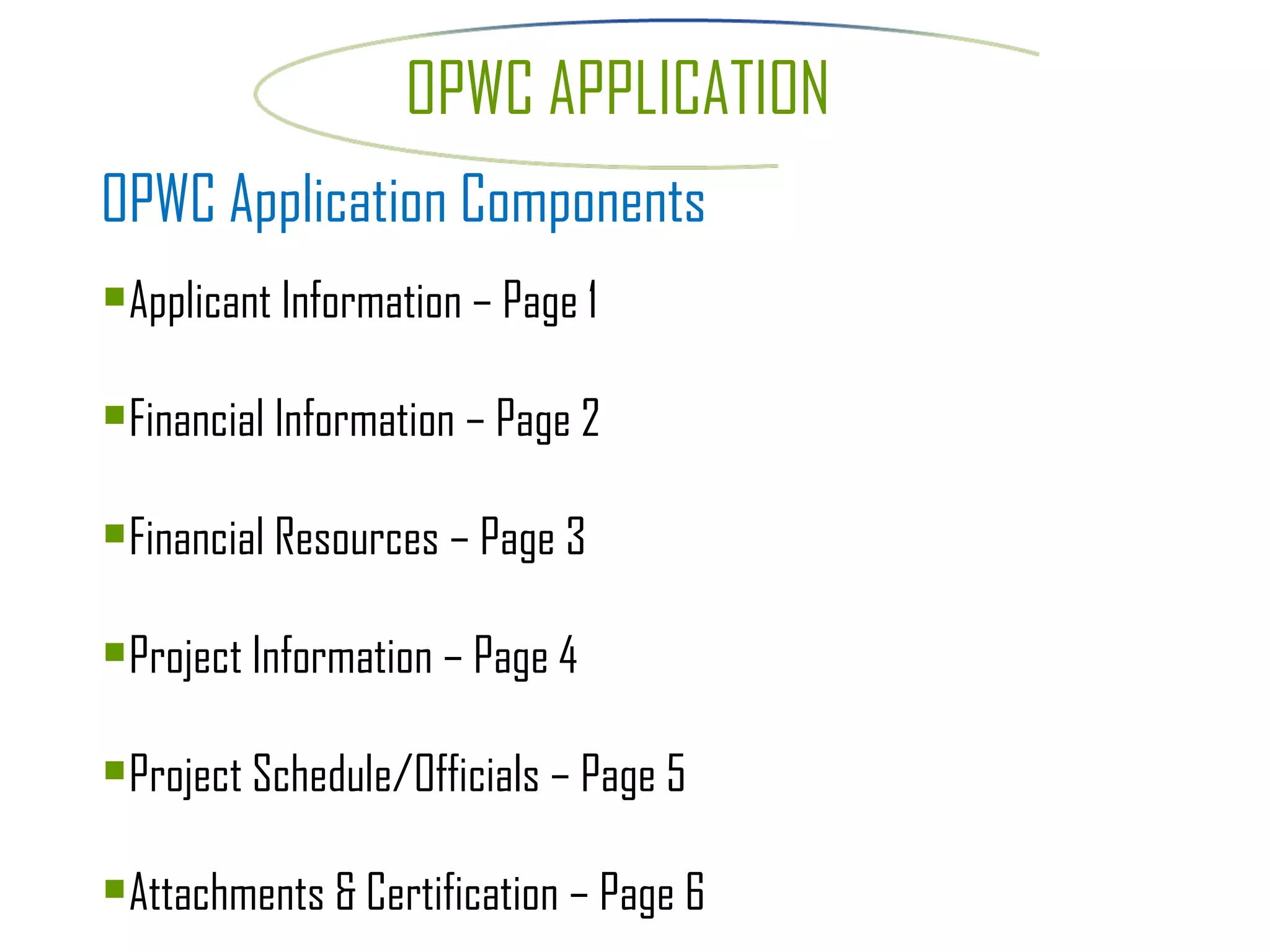 OPWC APPLICATION OPWC Application Components Applicant Information – Page 1 Financial Information – Page 2 Financial Resources – Page 3 Project Information – Page 4 Project Schedule/Officials – Page 5 Attachments & Certification – Page 6 
