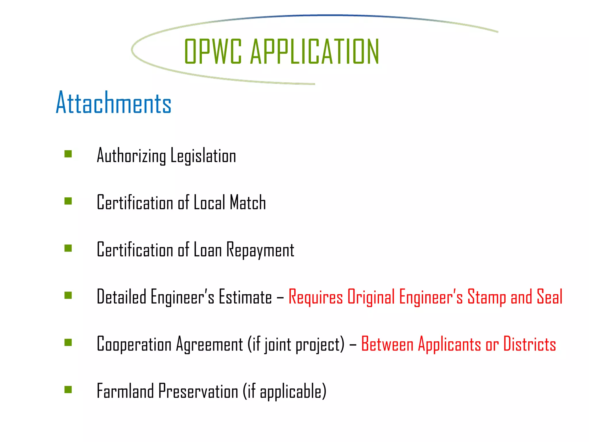 Attachments Authorizing Legislation Certification of Local Match Certification of Loan Repayment Detailed Engineer’s Estimate –  Requires Original Engineer’s Stamp and Seal Cooperation Agreement (if joint project) –  Between Applicants or Districts Farmland Preservation (if applicable) OPWC APPLICATION 