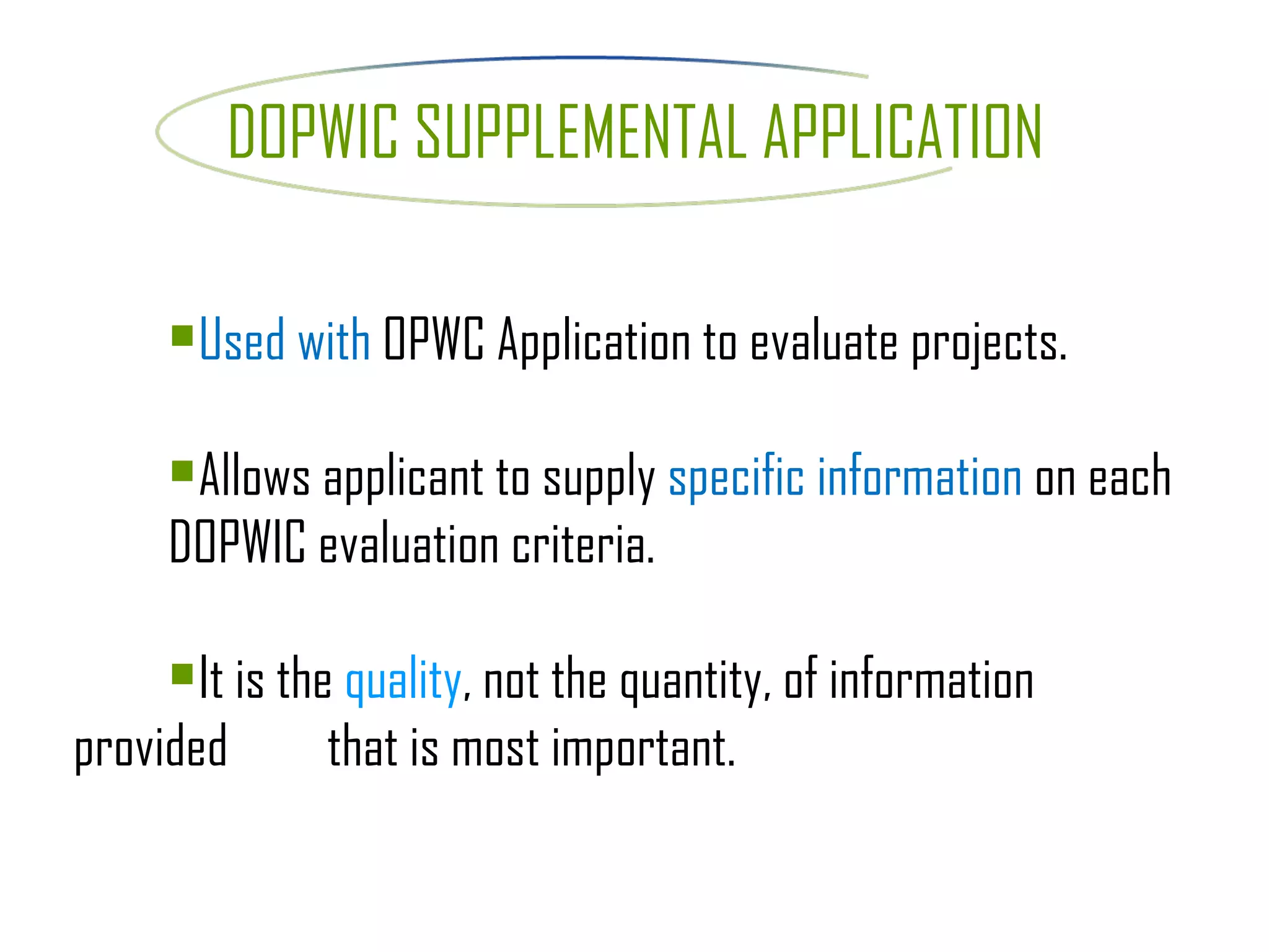 DOPWIC SUPPLEMENTAL APPLICATION Used with  OPWC Application to evaluate projects.  Allows applicant to supply  specific information  on each  DOPWIC evaluation criteria. It is the  quality , not the quantity, of information provided  that is most important. 
