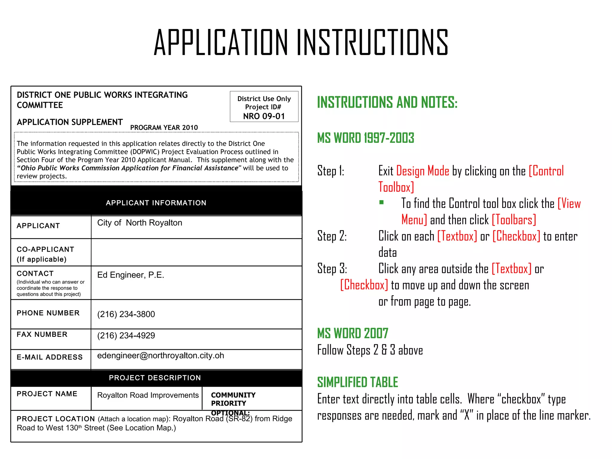 District Use Only Project ID#  NRO 09-01 DISTRICT ONE PUBLIC WORKS INTEGRATING COMMITTEE  APPLICATION SUPPLEMENT     PROGRAM YEAR 2010 APPLICATION INSTRUCTIONS INSTRUCTIONS AND NOTES:  MS WORD 1997-2003 Step 1: Exit   Design Mode  by clicking on the  [Control  Toolbox] To find the Control tool box click  the  [View Menu]  and then click  [Toolbars] Step 2: Click on each  [Textbox]  or  [Checkbox]  to enter  data Step 3: Click any area outside the  [Textbox]  or  [Checkbox]  to move up and down the screen  or from page to page. MS WORD 2007 Follow Steps 2 & 3 above SIMPLIFIED TABLE Enter text directly into table cells.  Where “checkbox” type  responses are needed, mark and “X” in place of the line marker . The information requested in this application relates directly to the District One  Public Works Integrating Committee (DOPWIC) Project Evaluation Process outlined in  Section Four of the Program Year 2010 Applicant Manual.  This supplement along with the  “ Ohio Public Works Commission Application for Financial Assistance"  will be used to  review projects. PROJECT LOCATION  (Attach a location map ): Royalton Road (SR-82) from Ridge Road to West 130 th  Street (See Location Map.) APPLICANT INFORMATION City of  North Royalton COMMUNITY PRIORITY  OPTIONAL:  Royalton Road Improvements PROJECT NAME PROJECT DESCRIPTION  [email_address] E-MAIL ADDRESS (216) 234-4929 FAX NUMBER  (216) 234-3800 PHONE NUMBER Ed Engineer, P.E.   CONTACT  (Individual who can answer or coordinate the response to questions about this project) CO-APPLICANT (If applicable) APPLICANT 
