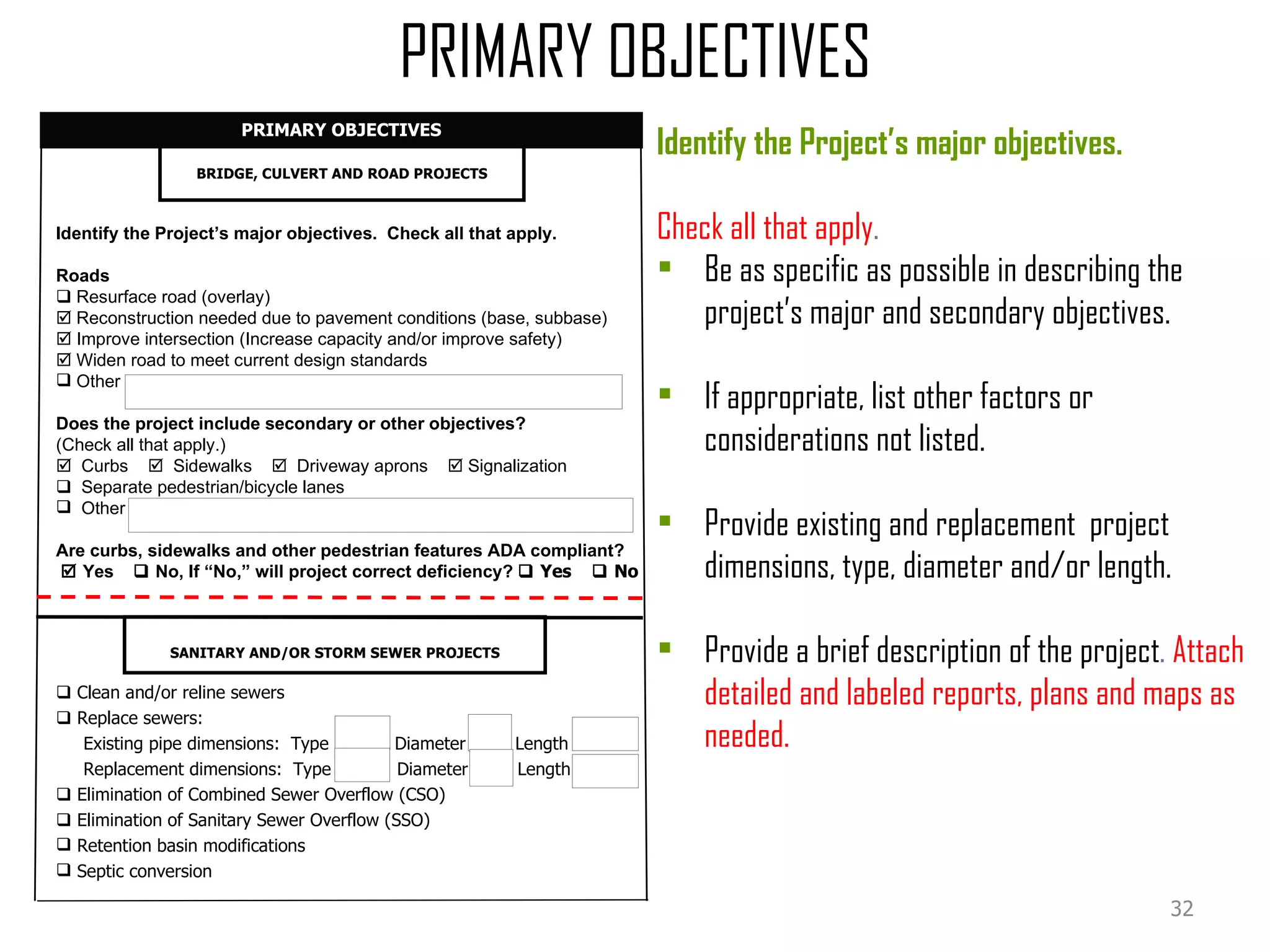 Identify the Project’s major objectives.  Check all that apply. Roads     Resurface road (overlay)    Reconstruction needed due to pavement conditions (base, subbase)    Improve intersection (Increase capacity and/or improve safety)    Widen road to meet current design standards Other Does the project include secondary or other objectives?  (Check all that apply.)    Curbs     Sidewalks     Driveway aprons    Signalization     Separate pedestrian/bicycle lanes Other Are curbs, sidewalks and other pedestrian features ADA compliant?    Yes    No, If “No,” will project correct deficiency?    Yes    No BRIDGE, CULVERT AND ROAD PROJECTS PRIMARY OBJECTIVES PRIMARY OBJECTIVES    Clean and/or reline sewers    Replace sewers: Existing pipe dimensions:  Type  Diameter  Length Replacement dimensions:  Type  Diameter  Length    Elimination of Combined Sewer Overflow (CSO)    Elimination of Sanitary Sewer Overflow (SSO) Retention basin modifications Septic conversion SANITARY AND/OR STORM SEWER PROJECTS Identify the Project’s major objectives.  Check all that apply .  Be as specific as possible in describing the project’s major and secondary objectives. If appropriate, list other factors or considerations not listed. Provide existing and replacement  project dimensions, type, diameter and/or length. Provide a brief description of the project .  Attach detailed and labeled reports, plans and maps as needed. 