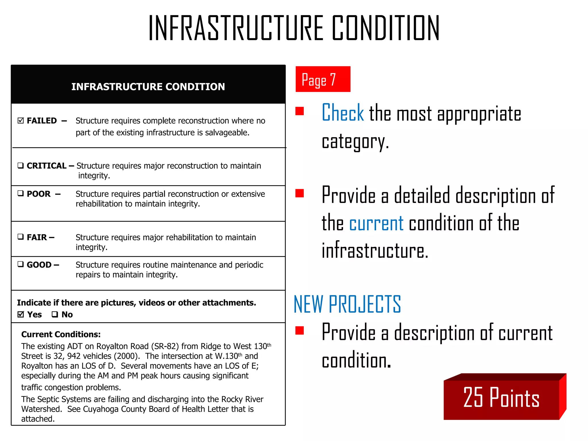 Check  the most appropriate category.  Provide a detailed description of the  current  condition of the infrastructure. NEW PROJECTS  Provide a description of current  condition . 25 Points Page 7 INFRASTRUCTURE CONDITION Current Conditions:  The existing ADT on Royalton Road (SR-82) from Ridge to West 130 th  Street is 32, 942 vehicles (2000).  The intersection at W.130 th  and Royalton has an LOS of D.  Several movements have an LOS of E; especially during the AM and PM peak hours causing significant  traffic congestion problems.  The Septic Systems are failing and discharging into the Rocky River Watershed.  See Cuyahoga County Board of Health Letter that is attached. INFRASTRUCTURE CONDITION Indicate if there are pictures, videos or other attachments.     Yes    No GOOD –  Structure requires routine maintenance and periodic  repairs to maintain integrity. FAIR –  Structure requires major rehabilitation to maintain  integrity. POOR  –  Structure requires partial reconstruction or extensive  rehabilitation to maintain integrity.    CRITICAL –  Structure requires major reconstruction to maintain   integrity.    FAILED  –   Structure requires complete reconstruction where no  part of the existing infrastructure is salvageable. 