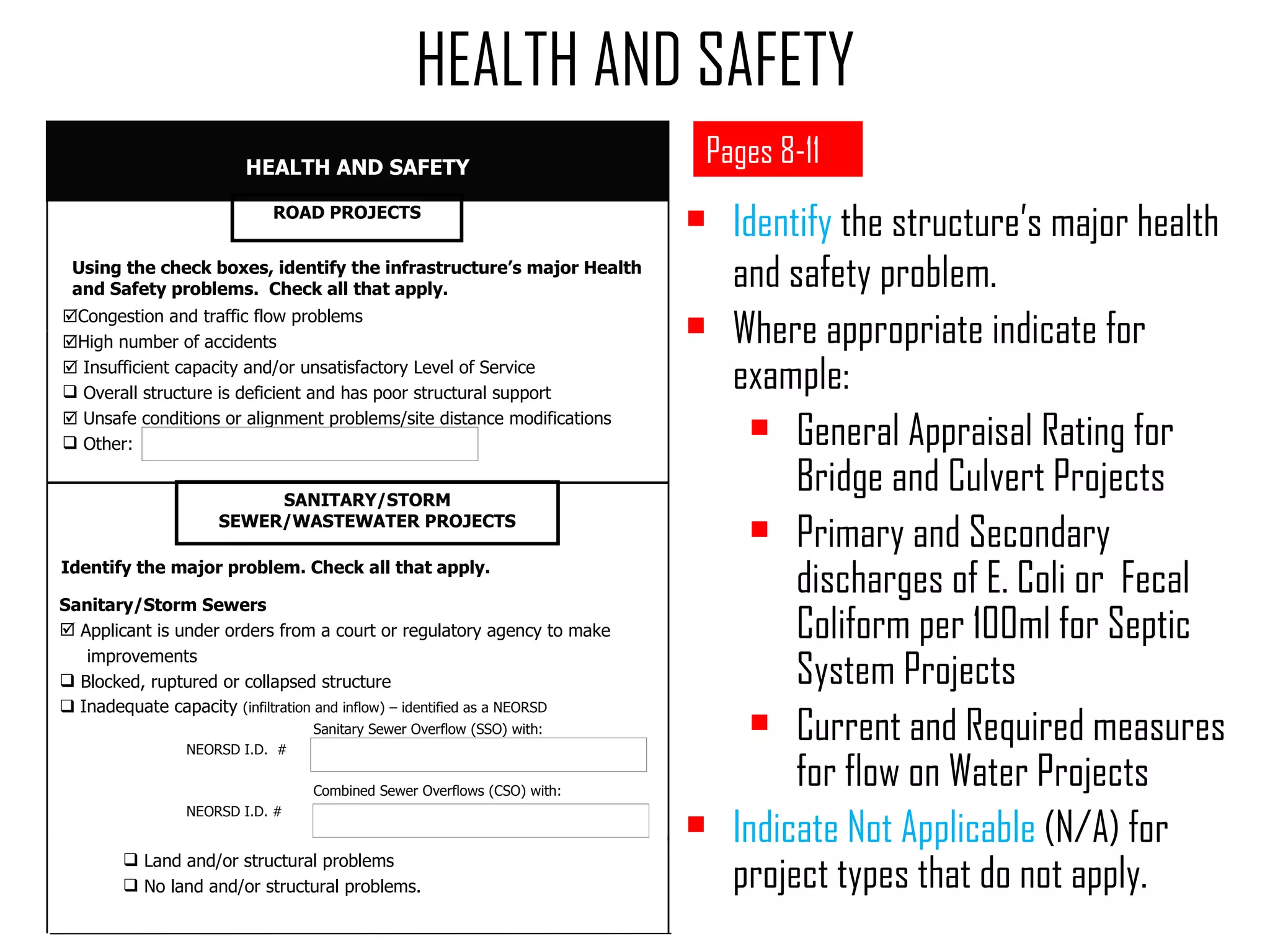 Identify  the structure’s major health and safety problem. Where appropriate indicate for example: General Appraisal Rating for Bridge and Culvert Projects Primary and Secondary discharges of E. Coli or  Fecal Coliform per 100ml for Septic System Projects Current and Required measures for flow on Water Projects Indicate Not Applicable  (N/A) for project types that do not apply. HEALTH AND SAFETY Pages 8-11  Congestion and traffic flow problems  High number of accidents    Insufficient capacity and/or unsatisfactory Level of Service Overall structure is deficient and has poor structural support    Unsafe conditions or alignment problems/site distance modifications Other:  Using the check boxes, identify the infrastructure’s major Health and Safety problems.  Check all that apply. HEALTH AND SAFETY SANITARY/STORM SEWER/WASTEWATER PROJECTS Sanitary/Storm Sewers Applicant is under orders from a court or regulatory agency to make  improvements Blocked, ruptured or collapsed structure    Inadequate capacity  (infiltration and inflow) – identified as a NEORSD  Sanitary Sewer Overflow (SSO) with:  NEORSD I.D.  # Combined Sewer Overflows (CSO) with:  NEORSD I.D. # Land and/or structural problems No land and/or structural problems. ROAD PROJECTS Identify the major problem. Check all that apply. 