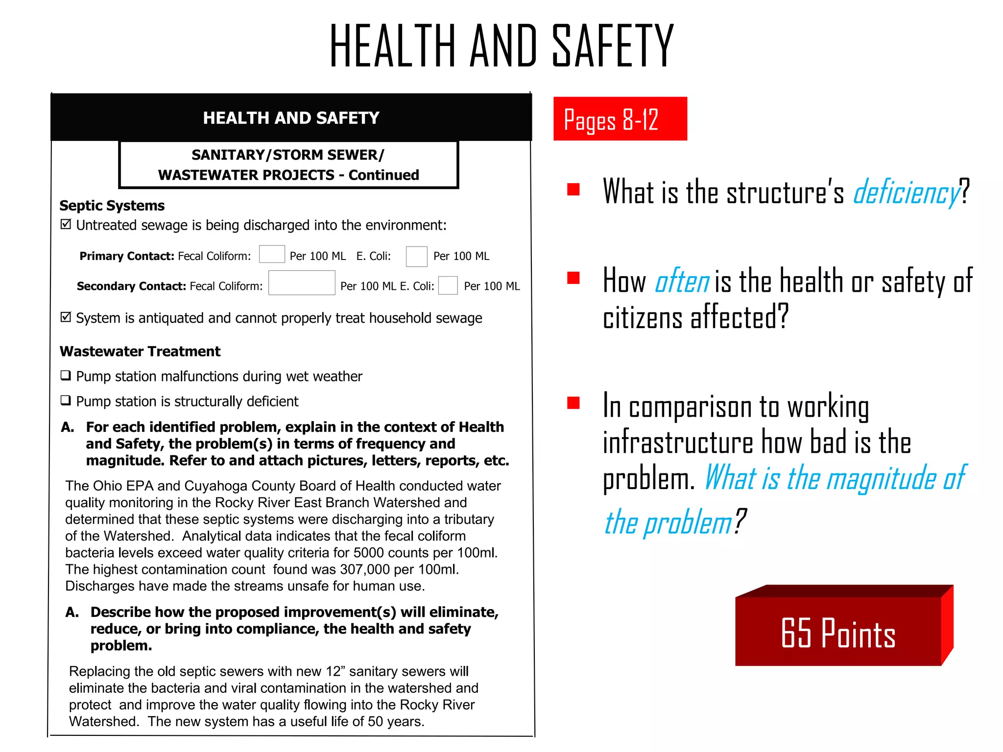 HEALTH AND SAFETY Pages 8-12 What is the structure’s  deficiency ? How  often   is the health or safety of citizens affected? In comparison to working infrastructure how bad is the problem.  What is the magnitude of  the problem ?  65 Points SANITARY/STORM SEWER/ WASTEWATER PROJECTS - Continued For each identified problem, explain in the context of Health and Safety, the problem(s) in terms of frequency and magnitude. Refer to and attach pictures, letters, reports, etc. Septic Systems Untreated sewage is being discharged into the environment:   Primary Contact:  Fecal Coliform:  Per 100 ML  E. Coli:  Per 100 ML Secondary Contact:  Fecal Coliform:  Per 100 ML E. Coli:  Per 100 ML System is antiquated and cannot properly treat household sewage Wastewater Treatment Pump station malfunctions during wet weather Pump station is structurally deficient The Ohio EPA and Cuyahoga County Board of Health conducted water quality monitoring in the Rocky River East Branch Watershed and determined that these septic systems were discharging into a tributary of the Watershed.  Analytical data indicates that the fecal coliform bacteria levels exceed water quality criteria for 5000 counts per 100ml.  The highest contamination count  found was 307,000 per 100ml.  Discharges have made the streams unsafe for human use. HEALTH AND SAFETY Describe how the proposed improvement(s) will eliminate,  reduce, or bring into compliance, the health and safety problem. Replacing the old septic sewers with new 12” sanitary sewers will eliminate the bacteria and viral contamination in the watershed and protect  and improve the water quality flowing into the Rocky River Watershed.  The new system has a useful life of 50 years. 