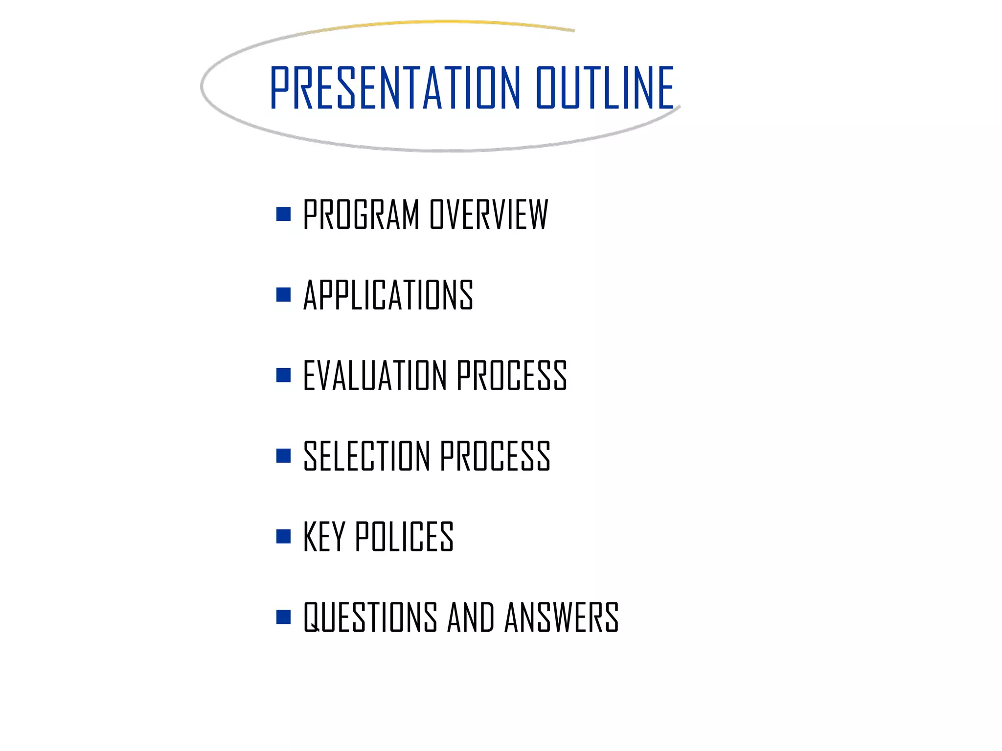 PROGRAM OVERVIEW APPLICATIONS  EVALUATION PROCESS SELECTION PROCESS KEY POLICES QUESTIONS AND ANSWERS PRESENTATION OUTLINE 