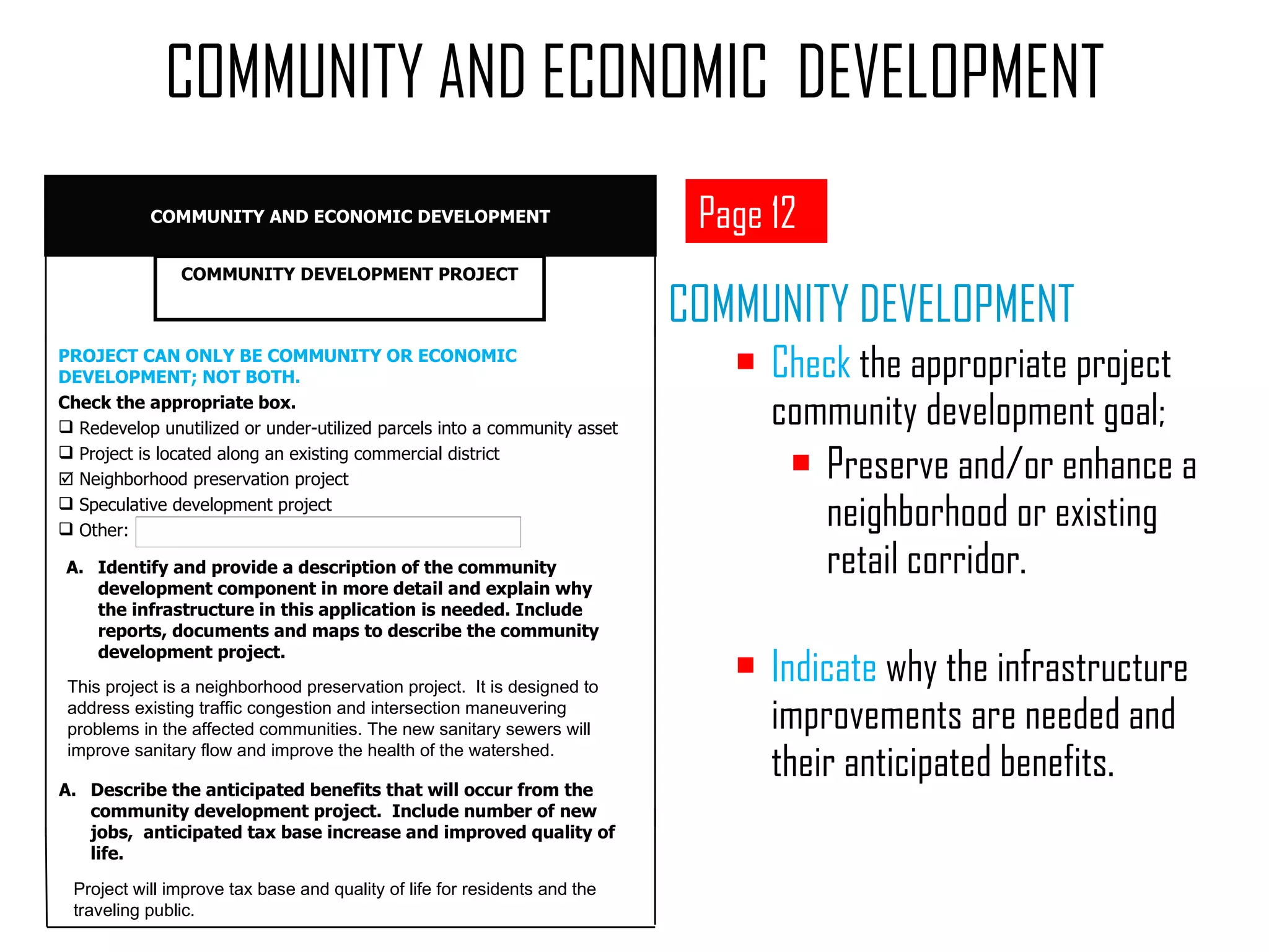 COMMUNITY DEVELOPMENT Check  the appropriate project community development goal;  Preserve and/or enhance a neighborhood or existing retail corridor. Indicate  why the infrastructure improvements are needed and their anticipated benefits.  COMMUNITY AND ECONOMIC  DEVELOPMENT Page 12 Identify and provide a description of the community development component in more detail and explain why the infrastructure in this application is needed. Include reports, documents and maps to describe the community development project.  This project is a neighborhood preservation project.  It is designed to address existing traffic congestion and intersection maneuvering problems in the affected communities. The new sanitary sewers will improve sanitary flow and improve the health of the watershed. Describe the anticipated benefits that will occur from the  community development project.  Include number of new jobs,  anticipated tax base increase and improved quality of life. Project will improve tax base and quality of life for residents and the traveling public. PROJECT CAN ONLY BE COMMUNITY OR ECONOMIC DEVELOPMENT; NOT BOTH. Check the appropriate box. Redevelop unutilized or under-utilized parcels into a community asset Project is located along an existing commercial district    Neighborhood preservation project Speculative development project Other:  COMMUNITY DEVELOPMENT PROJECT COMMUNITY AND ECONOMIC DEVELOPMENT 