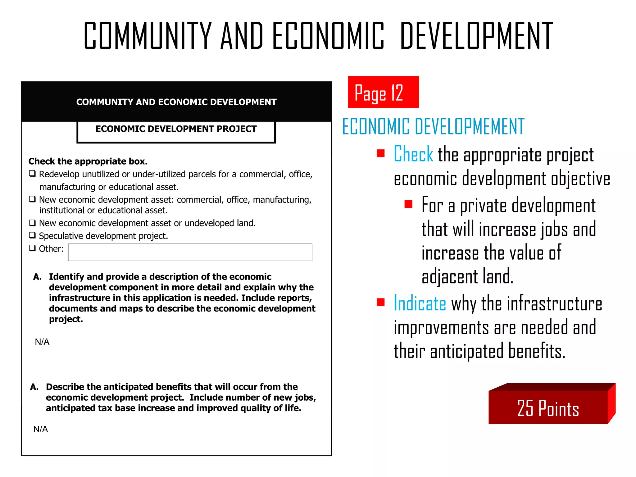 ECONOMIC DEVELOPMEMENT Check  the appropriate project economic development objective  For a private development that will increase jobs and increase the value of adjacent land. Indicate  why the infrastructure improvements are needed and their anticipated benefits. COMMUNITY AND ECONOMIC  DEVELOPMENT Page 12 25 Points Identify and provide a description of the economic development component in more detail and explain why the infrastructure in this application is needed. Include reports, documents and maps to describe the economic development project.  Check the appropriate box. Redevelop unutilized or under-utilized parcels for a commercial, office,  manufacturing or educational asset. New economic development asset: commercial, office, manufacturing,    institutional or educational asset.     New economic development asset or undeveloped land.  Speculative development project. Other:  ECONOMIC DEVELOPMENT PROJECT COMMUNITY AND ECONOMIC DEVELOPMENT N/A Describe the anticipated benefits that will occur from the  economic development project.  Include number of new jobs, anticipated tax base increase and improved quality of life. N/A 