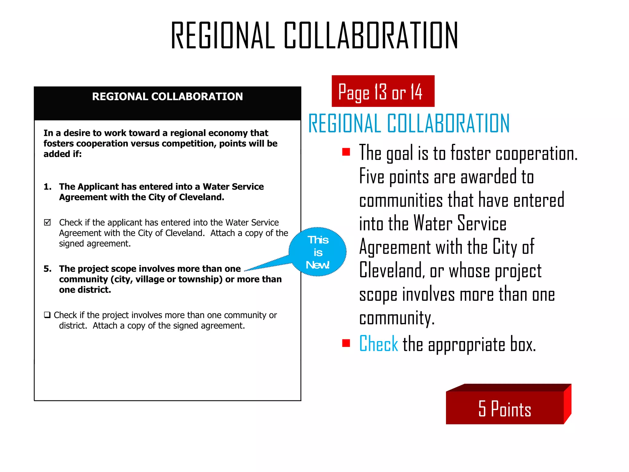 REGIONAL COLLABORATION The goal is to foster cooperation.  Five points are awarded to communities that have entered into the Water Service Agreement with the City of Cleveland, or whose project scope involves more than one community.  Check  the appropriate box. REGIONAL COLLABORATION Page 13 or 14 5 Points This is New! In a desire to work toward a regional economy that fosters cooperation versus competition, points will be added if: The Applicant has entered into a Water Service Agreement with the City of Cleveland.    Check if the applicant has entered into the Water Service Agreement with the City of Cleveland.  Attach a copy of the signed agreement.  The project scope involves more than one community (city, village or township) or more than one district.    Check if the project involves more than one community or district.  Attach a copy of the signed agreement. REGIONAL COLLABORATION 