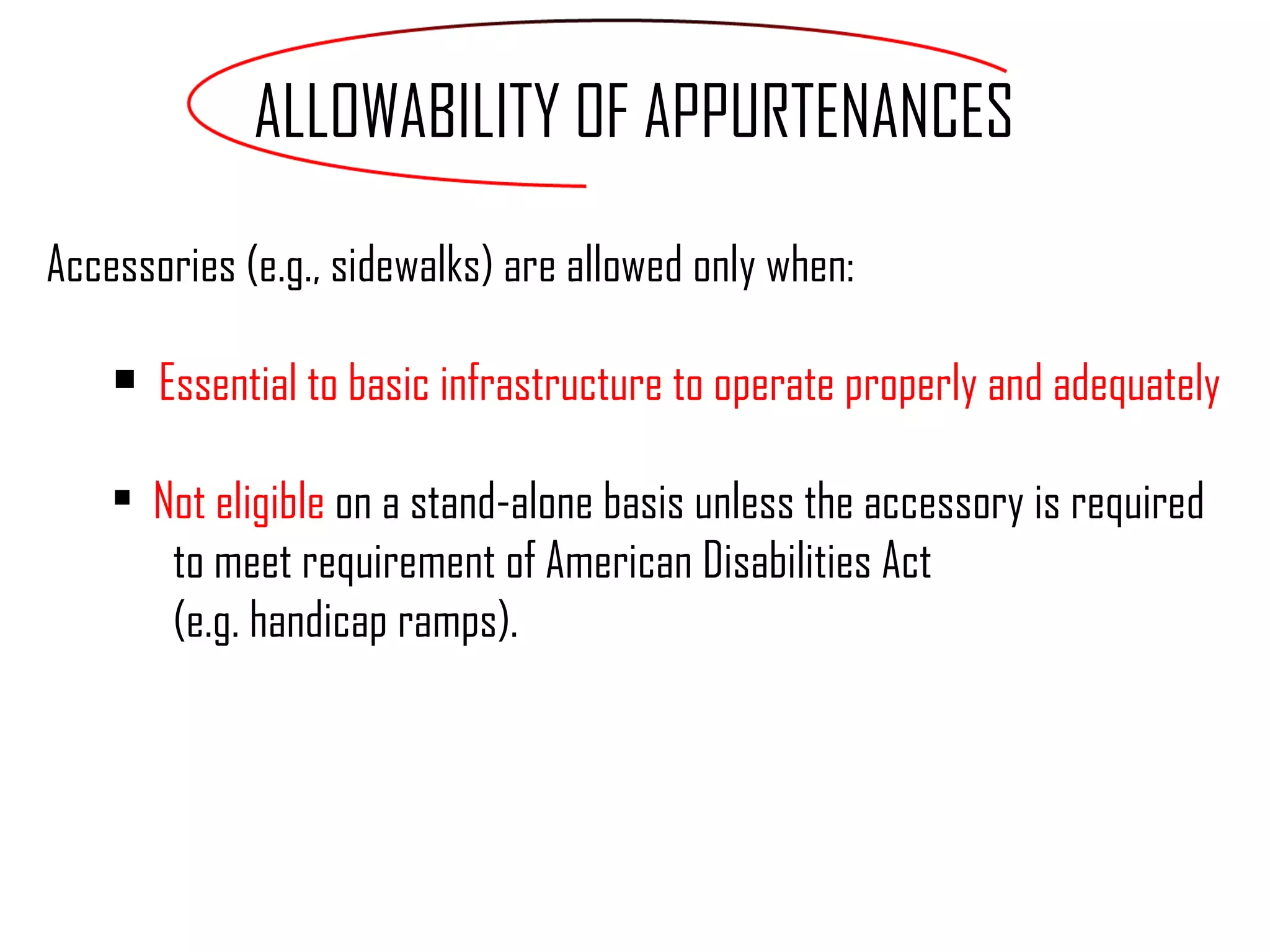 Accessories (e.g., sidewalks) are allowed only when: Essential to basic infrastructure to operate properly and adequately  Not eligible  on a stand-alone basis unless the accessory is required  to meet requirement of American Disabilities Act  (e.g. handicap ramps). ALLOWABILITY OF APPURTENANCES 