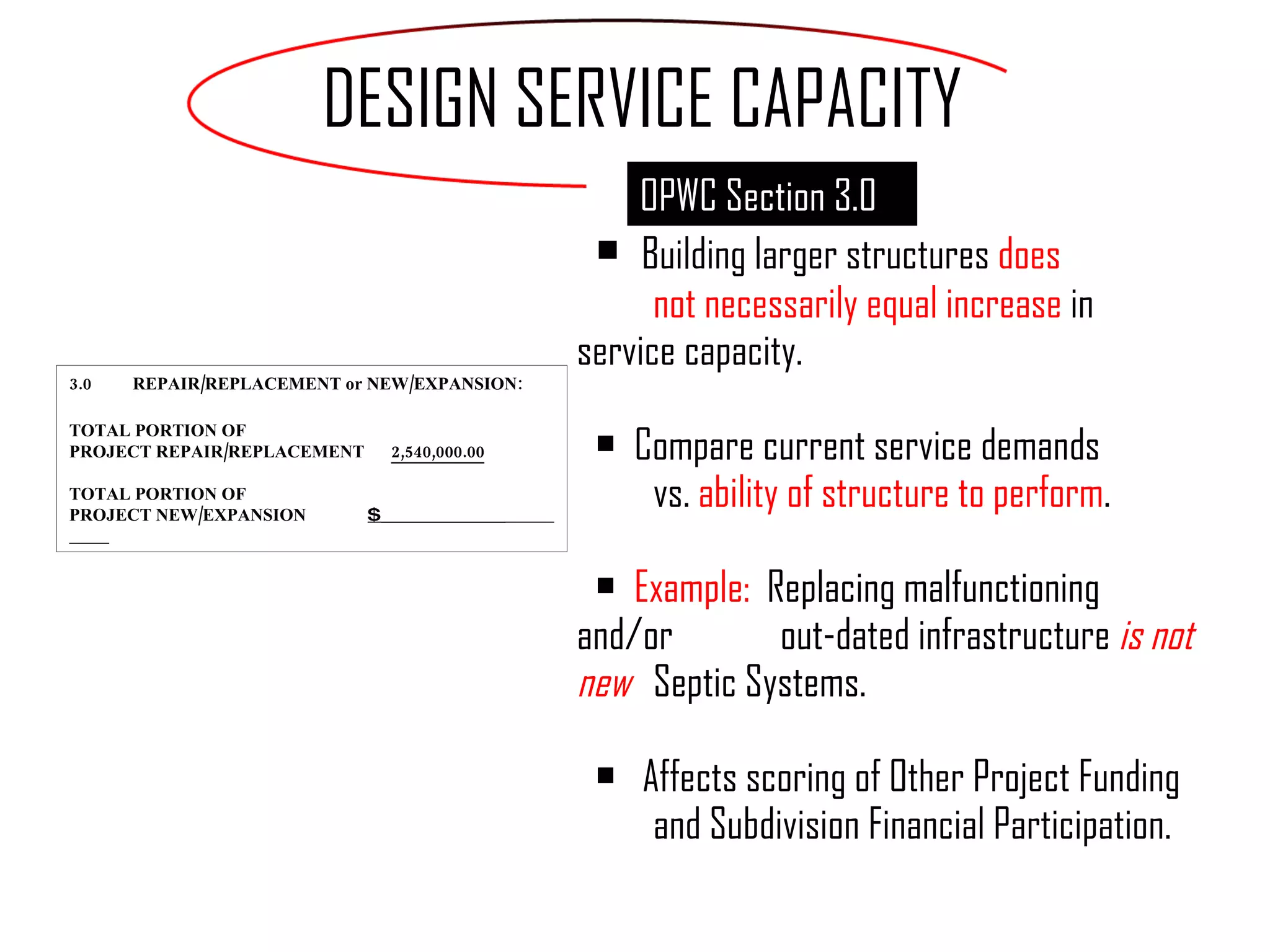 Building larger structures  does  not necessarily equal increase  in  service capacity. Compare current service demands  vs.  ability of structure to perform . Example:  Replacing malfunctioning and/or  out-dated infrastructure  is not new  Septic Systems. Affects scoring of Other Project Funding  and Subdivision Financial Participation. DESIGN SERVICE CAPACITY 3.0 REPAIR/REPLACEMENT or NEW/EXPANSION: TOTAL PORTION OF  PROJECT REPAIR/REPLACEMENT   2,540,000.00 TOTAL PORTION OF  PROJECT NEW/EXPANSION   $ ______________  OPWC Section 3.0 