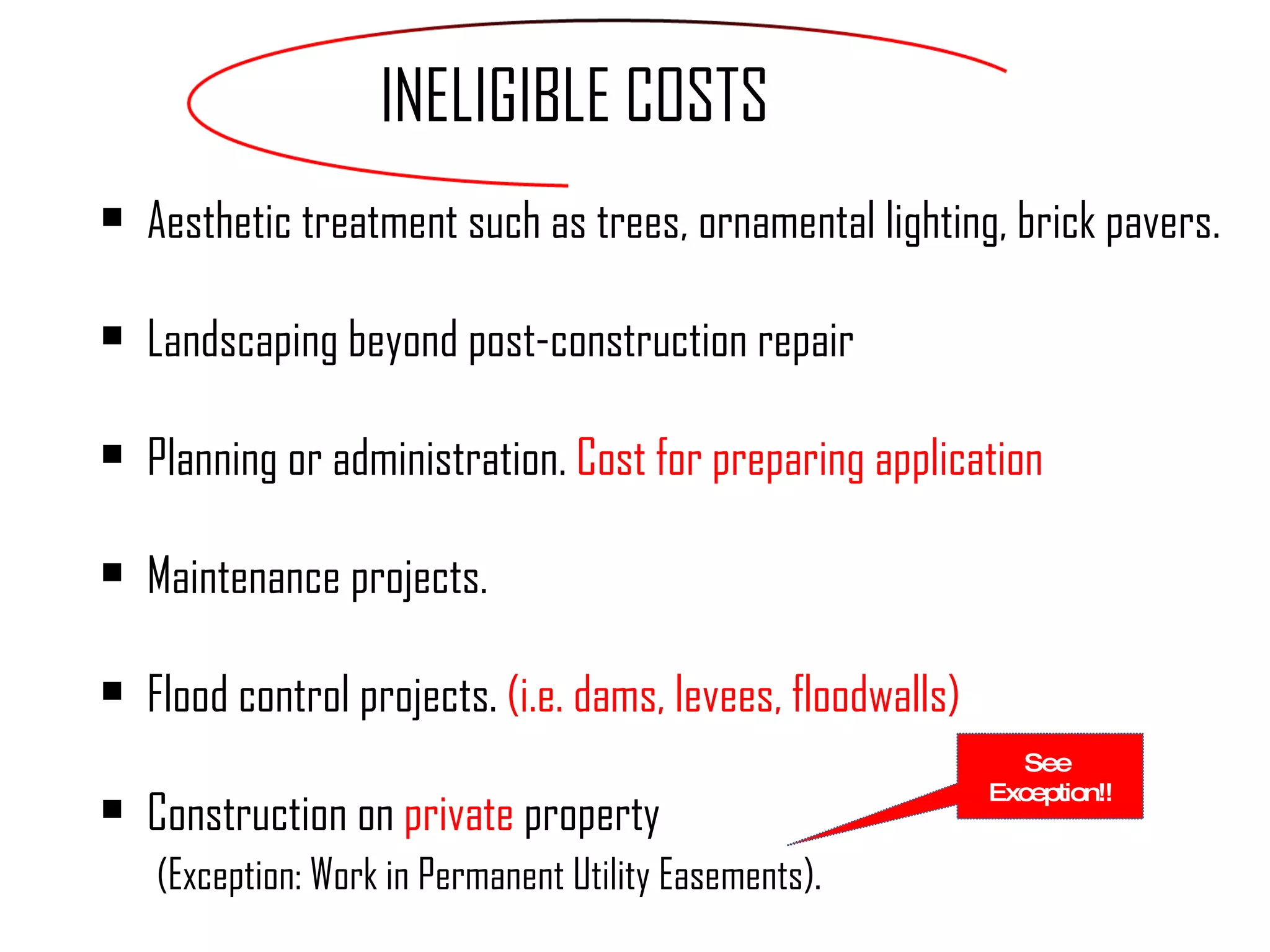 Aesthetic treatment such as trees, ornamental lighting, brick pavers. Landscaping beyond post-construction repair Planning or administration.  Cost for preparing application  Maintenance projects. Flood control projects.  (i.e. dams, levees, floodwalls) Construction on  private   property   (Exception: Work in Permanent Utility Easements).  INELIGIBLE COSTS See  Exception!! 