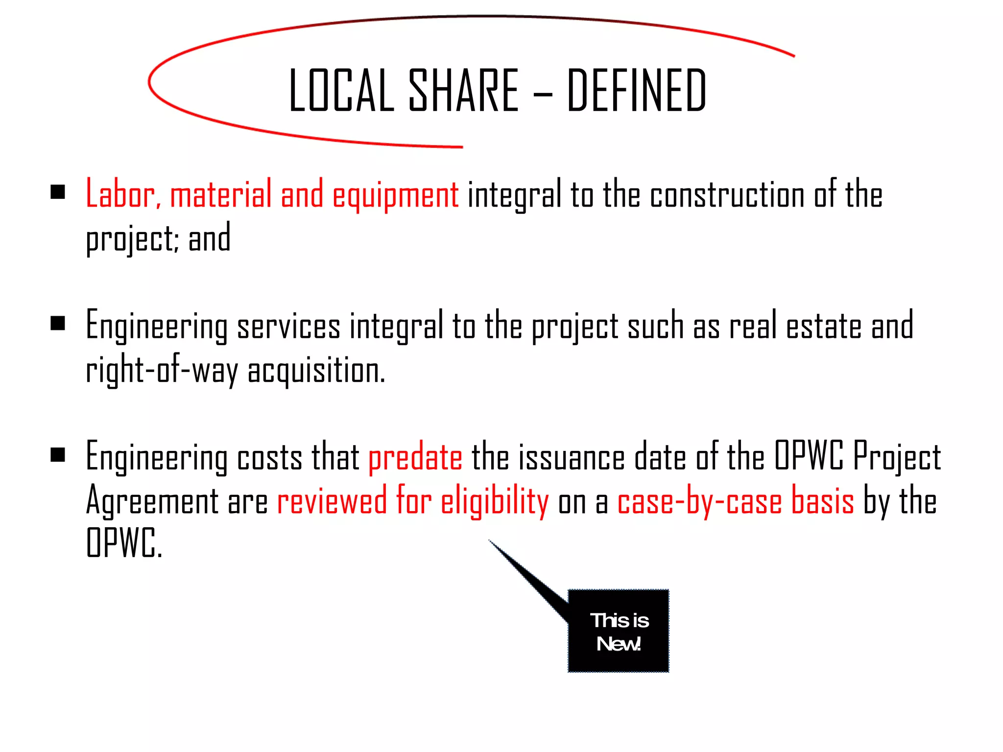 Labor, material and equipment  integral to the construction of the project; and Engineering services integral to the project such as real estate and right-of-way acquisition. Engineering costs that  predate  the issuance date of the OPWC Project Agreement are  reviewed for eligibility  on a  case-by-case basis  by the OPWC. LOCAL SHARE – DEFINED This is New! 
