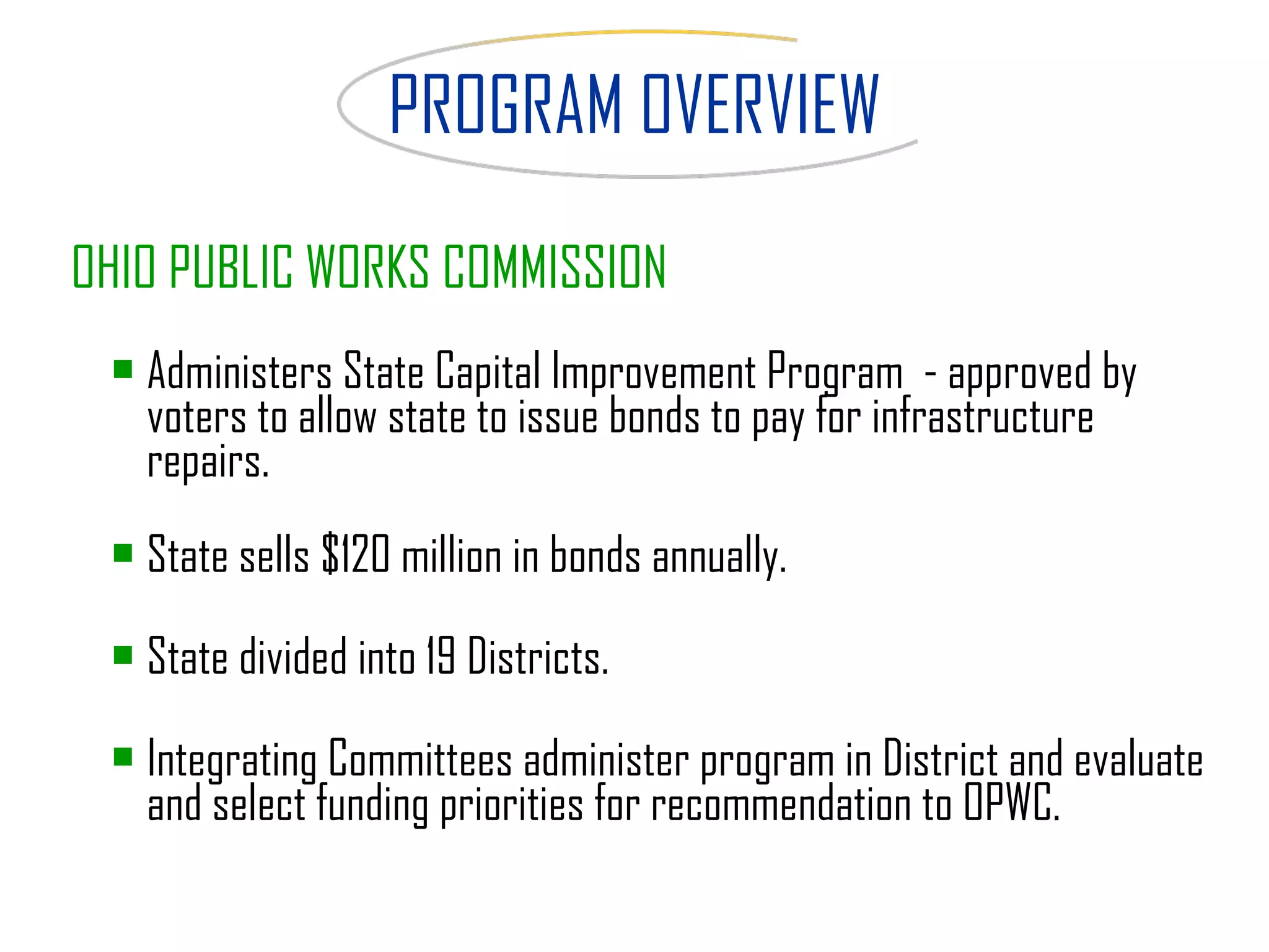 PROGRAM OVERVIEW OHIO PUBLIC WORKS COMMISSION Administers State Capital Improvement Program  - approved by voters to allow state to issue bonds to pay for infrastructure repairs.  State sells $120 million in bonds annually. State divided into 19 Districts. Integrating Committees administer program in District and evaluate and select funding priorities for recommendation to   OPWC.   