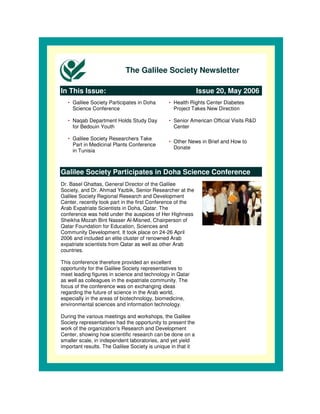 The Galilee Society Newsletter

In This Issue:                                                Issue 20, May 2006
   • Galilee Society Participates in Doha      • Health Rights Center Diabetes
     Science Conference                          Project Takes New Direction

   • Naqab Department Holds Study Day          • Senior American Official Visits R&D
     for Bedouin Youth                           Center

   • Galilee Society Researchers Take
                                               • Other News in Brief and How to
     Part in Medicinal Plants Conference
                                                 Donate
     in Tunisia



Galilee Society Participates in Doha Science Conference
Dr. Basel Ghattas, General Director of the Galilee
Society, and Dr. Ahmad Yazbik, Senior Researcher at the
Galilee Society Regional Research and Development
Center, recently took part in the first Conference of the
Arab Expatriate Scientists in Doha, Qatar. The
conference was held under the auspices of Her Highness
Sheikha Mozah Bint Nasser Al-Misned, Chairperson of
Qatar Foundation for Education, Sciences and
Community Development. It took place on 24-26 April
2006 and included an elite cluster of renowned Arab
expatriate scientists from Qatar as well as other Arab
countries.

This conference therefore provided an excellent
opportunity for the Galilee Society representatives to
meet leading figures in science and technology in Qatar
as well as colleagues in the expatriate community. The
focus of the conference was on exchanging ideas
regarding the future of science in the Arab world,
especially in the areas of biotechnology, biomedicine,
environmental sciences and information technology.

During the various meetings and workshops, the Galilee
Society representatives had the opportunity to present the
work of the organization's Research and Development
Center, showing how scientific research can be done on a
smaller scale, in independent laboratories, and yet yield
important results. The Galilee Society is unique in that it
 