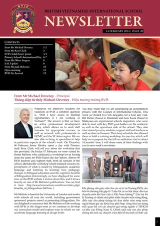 1
| ISSUE 20
From Mr Michael Deveney - Principal
Thông điệp từ thầy Michael Deveney - Hiệu trưởng trường BVIS
Whenever we interview teachers for
vacancies at BVIS a common question
is, “Will I have access to training
opportunities if I am working in
Vietnam?” The answer is that we have
an active professional development
policy which allows us to send staff
overseas for appropriate courses, as
well as network with professionals in
HCMC and the SE Asian region. We are
also able to bring in specialists to help
in particular aspects of the school’s work. On Thursday
06 February Jenny Mosley spent a day with Primary
staff; Rosy Clark will tell you about the workshop that
she provided. On Friday 07 February we were visited by
Peeter Mehisto who conducted a workshop for us having
done the same for BVIS Hanoi the day before. Almost 90
BVIS teachers and support staff, from all sections of the
school, attended the workshop which featured sessions on:
perceptions of what is meant by bilingualism; academic
language and fostering its learning; how pedagogy
changes in bilingual education and the cognitive benefits
of bilingualism (interestingly, we have displayed for some
time on the BVIS website a section about this, and it draws
heavily on one of Mr Mehisto’s publications. You can find
it here: http://www.bvisvietnam.com/hcmc/index.php/
benefits_of_bilingualism-240.htm )
Mr Mehisto is based at the University of London and works
with schools all over the world, including government
sponsored projects aimed at promoting bilingualism. We
are delighted to announce that Mr Mehisto will be working
with BVIS in the longer-term as we continue to develop
our curriculum model and explore ways in which we can
accelerate language learning at all age levels.
You may recall that we are undergoing an accreditation
process with the Council of International Schools. This
week we hosted two CIS delegates for a four day visit.
Bill Parker (based in Thailand) and Jane Kuok (based in
Malaysia) are experienced schools inspectors, who were
able to meet with key BVIS post-holders on the academic
as well as the operations side of the school. They also
interviewed parents, students, support staff and teachers as
well as observed lessons. Their busy schedule also allowed
them to hold a training workshop for one day which will
help us to prepare for the full accreditation visit in about
18 months’ time. I will share some of their findings with
you in next week’s newsletter.
Khi phỏng vấn giáo viên cho các vị trí tại Trường BVIS, câu
hỏi tôi thường bắt gặp là “Liệu tôi có cơ hội được đào tạo
chuyên môn khi làm việc ở Việt Nam không?” Câu trả lời
là Trường có chính sách phát triển chuyên môn năng động,
điều này cho phép chúng tôi đưa nhân viên sang nước
ngoài tham gia các khóa học phù hợp, cũng như tạo dựng
mối quan hệ với các chuyên gia trong ngành ở TPHCM
và khu vực Đông Nam Á. Chính sách này còn cho phép
chúng tôi mời các chuyên viên đến hỗ trợ một số lĩnh vực
Contents
From Mr Michael Deveney 		 1-2
From Ms Rosy Clark		 3
EYFS Teddy bears’ picnic		 4-5
Primary School’s International Day	 6-7
From Mr Oliver Sargent		 8
EAL Update			9
From Mr paul Holyome		 10
Open morning			11
BVIS Tet Festival			 12
			
14 FEBRUARY 2014
CIS visitors
 