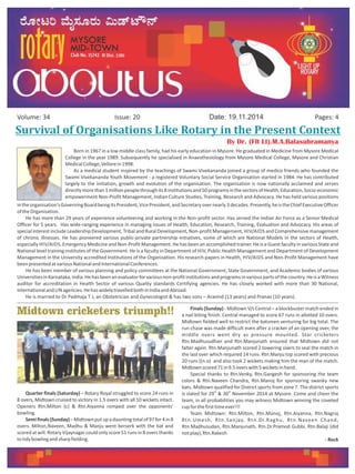Survival	of	Organisations	Like	Rotary	in	the	Present	Context
Issue: 20Volume: 34 Date: 19.11.2014 Pages: 4
By Dr. (Flt Lt).M.A.Balasubramanya
Born in 1967 in a low middle class family, had his early education in Mysore. He graduated in Medicine from Mysore Medical
College in the year 1989. Subsequently he specialised in Anaesthesiology from Mysore Medical College, Mysore and Christian
MedicalCollege,Vellorein1998.
As a medical student inspired by the teachings of Swami Vivekananda joined a group of medico friends who founded the
Swami Vivekananda Youth Movement - a registered Voluntary Social Service Organisation started in 1984. He has contributed
largely to the initiation, growth and evolution of the organisation. The organisation is now nationally acclaimed and serves
directlymorethan1millionpeoplethroughits8institutionsand50programsinthesectorsofHealth,Education,Socio-economic
empowerment Non-Profit Management, Indian Culture Studies, Training, Research and Advocacy. He has held various positions
intheorganisation'sGoverningBoardbeingitsPresident,VicePresident,andSecretaryovernearly3decades.Presently,heistheChiefExecutiveOfficer
oftheOrganisation.
He has more than 29 years of experience volunteering and working in the Non-profit sector. Has served the Indian Air Force as a Senior Medical
Officer for 5 years. Has wide-ranging experience in managing issues of Health, Education, Research, Training, Evaluation and Advocacy. His areas of
special interest include Leadership Development, Tribal and Rural Development, Non-profit Management, HIV/AIDS and Comprehensive management
of chronic illnesses. He has pioneered various public-private partnership initiatives, some of which are National Models in the sectors of Health,
especially HIV/AIDS, Emergency Medicine and Non-Profit Management. He has been an accomplished trainer. He is a Guest faculty in various State and
National level training institutes of the Government. He is a faculty in Department of HIV, Public Health Management and Department of Development
Management in the University accredited Institutions of the Organisation. His research papers in Health, HIV/AIDS and Non-Profit Management have
beenpresentedatvariousNationalandInternationalConferences.
He has been member of various planning and policy committees at the National Government, State Government, and Academic bodies of various
UniversitiesinKarnataka,India.Hehasbeenanevaluatorforvariousnon-profitinstitutionsandprogramsinvariouspartsofthecountry.HeisaWitness
auditor for accreditation in Health Sector of various Quality standards Certifying agencies. He has closely worked with more than 30 National,
Internationaland UN agencies.HehaswidelytravelledbothinIndiaandAbroad.
He is married to Dr Padmaja T J, an Obstetrician and Gynecologist & has two sons – Aravind (13 years) and Pranav (10 years).
Midtown cricketers triumph!!
Quarter finals (Saturday) – Rotary Royal struggled to score 24 runs in
8 overs, Midtown cruised to victory in 1.5 overs with all 10 wickets intact.
Openers Rtn.Milton (c) & Rtn.Aiyanna romped over the opponents'
bowling.
Semifinals(Sunday)–Midtownputupadauntingtotalof97for4in8
overs. Milton,Naveen, Madhu & Manju went berserk with the bat and
scored at will. Rotary Vijaynagar could only score 51 runs in 8 overs thanks
totidybowlingandsharpfielding.
Finals (Sunday) - Midtown V/s Central – a blockbuster match ended in
a nail biting finish. Central managed to score 67 runs in allotted 10 overs.
Midtown fielded well to restrict the batsmen venturing for big total. The
run chase was made difficult even after a cracker of an opening over, the
middle overs went dry as pressure mounted. Star cricketers
Rtn.Madhusudhan and Rtn.Manjunath ensured that Midtown did not
falter again. Rtn.Manjunath scored 2 towering sixers to seal the match in
the last over which required 14 runs. Rtn.Manju top scored with precious
20 runs ((n.o) and also took 2 wickets making him the man of the match.
Midtownscored71in9.5overswith5wicketsinhand.
Special thanks to Rtn.Venky, Rtn.Gangesh for sponsoring the team
colors & Rtn.Naveen Chandra, Rtn.Manoj for sponsoring swanky new
bats. Midtown qualified for District sports from zone 7. The district sports
th th
is slated for 29 & 30 November 2014 at Mysore. Come and cheer the
team, in all probabilities you may witness Midtown winning the coveted
cupforthefirsttimeever!!!
Team Midtown: Rtn.Milton, Rtn.Manoj, Rtn.Aiyanna, Rtn.Nagraj
Rtn.Umesh, Rtn.Sanjay, Rtn.Dr.Raghu, Rtn.Naveen Chand,
Rtn.Madhusudan, Rtn.Manjunath, Rtn.Dr.Pramod Gubbi, Rtn.Balaji (did
notplay),Rtn.Rakesh
- Rock
 