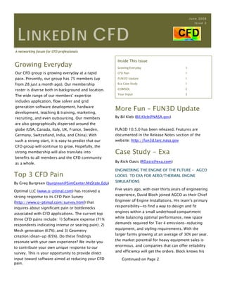 June 2008
                                                                                                     Issue 2




  L INKED I N CFD
A networking forum for CFD professionals

                                                       Inside This Issue
Growing Everyday                                       Growing Everyday                       1
Our CFD group is growing everyday at a rapid           CFD Pain                               1
pace. Presently, our group has 75 members (up          FUN3D Update                           1

from 28 just a month ago). Our membership              Exa Case Study                         1

roster is diverse both in background and location.     COMSOL                                 2
                                                       Your Input                             3
The wide range of our members’ expertise
includes application, flow solver and grid
generation software development, hardware
development, teaching & training, marketing,
                                                      More Fun – FUN3D Update
recruiting, and even outsourcing. Our members         By Bil Kleb (Bil.Kleb@NASA.gov)
are also geographically dispersed around the
globe (USA, Canada, Italy, UK, France, Sweden,        FUN3D 10.5.0 has been released. Features are
Germany, Switzerland, India, and China). With         documented in the Release Notes section of the
such a strong start, it is easy to predict that our   website: http://fun3d.larc.nasa.gov
CFD group will continue to grow. Hopefully, the
strong membership will also translate into            Case Study - Exa
benefits to all members and the CFD community
as a whole.                                           By Rich Oasis (ROasis@exa.com)

                                                      ENGINEERING THE ENGINE OF THE FUTURE - AGCO
Top 3 CFD Pain                                        LOOKS TO EXA FOR AERO/THERMAL ENGINE
                                                      SIMULATIONS
By Greg Burgreen (burgreen@SimCenter.MsState.Edu)
                                                      Five years ago, with over thirty years of engineering
Optimal LLC (www.o-ptimal.com) has received a
                                                      experience, David Bloch joined AGCO as their Chief
strong response to its CFD Pain Survey
                                                      Engineer of Engine Installations. His team’s primary
(http://www.o-ptimal.com/survey.html) that
                                                      responsibility—to find a way to design and fit
inquires about significant pain or bottlenecks
                                                      engines within a small underhood compartment
associated with CFD applications. The current top
                                                      while balancing optimal performance, new space
three CFD pains include: 1) Software expense (71%
                                                      demands required for Tier 4 emissions-reducing
respondents indicating intense or searing pain); 2)
                                                      equipment, and styling requirements. With the
Mesh generation (67%); and 3) Geometry
                                                      larger farms growing at an average of 30% per year,
creation/clean-up (65%). Do these findings
                                                      the market potential for heavy equipment sales is
resonate with your own experience? We invite you
                                                      enormous, and companies that can offer reliability
to contribute your own unique response to our
                                                      and efficiency will get the orders. Block knows his
survey. This is your opportunity to provide direct
input toward software aimed at reducing your CFD         Continued on Page 2
pain.
 