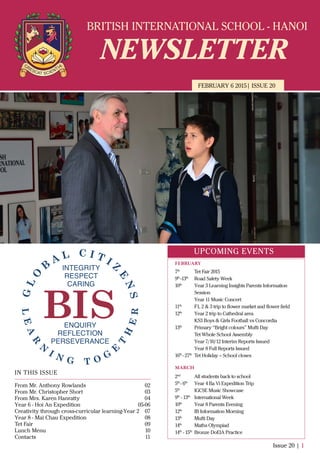 BRITISH INTERNATIONAL SCHOOL - HANOI
NEWSLETTER
FEBRUARY 6 2015| ISSUE 20
IN THIS ISSUE
From Mr. Anthony Rowlands
From Mr. Christopher Short
From Mrs. Karen Hanratty
Year 6 - Hoi An Expedition
Creativity through cross-curricular learning-Year 2
Year 8 - Mai Chau Expedition
Tet Fair
Lunch Menu
Contacts
02
03
04
05-06
07
08
09
10
11
Issue 20 | 1
UPCOMING EVENTS
7th
Tet Fair 2015
9th
-13th
Road Safety Week
10th
Year 3 Learning Insights Parents Information
Session
Year 11 Music Concert
11th
F1, 2 & 3 trip to ﬂower market and ﬂower ﬁeld
12th
Year 2 trip to Cathedral area
KS3 Boys & Girls Football vs Concordia
13th
Primary “Bright colours” Mufti Day
Tet Whole School Assembly
Year 7/10/12 Interim Reports Issued
Year 8 Full Reports Issued
16th
- 27th
Tet Holiday – School closes
2nd
All students back to school
5th
- 6th
Year 4 Ba Vi Expedition Trip
5th
IGCSE Music Showcase
9th
- 13th
International Week
10th
Year 8 Parents Evening
12th
IB Information Morning
13th
Mufti Day
14th
Maths Olympiad
14th
- 15th
Bronze DoEIA Practice
FEBRUARY
MARCH
 