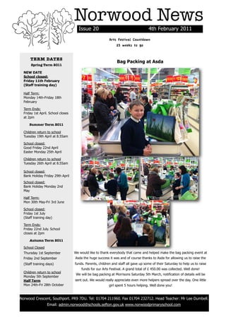 Norwood News
                                          Issue 20                                       4th February 2011
                                                               Arts Festival Countdown
                                                                   23 weeks to go


          TERM DATES
                                                                    Bag Packing at Asda
           Spring Term 2011

      NEW DATE
      School closed:
      Friday 11th February
      (Staff training day)

      Half Term:
      Monday 14th-Friday 18th
      February

      Term Ends:
      Friday 1st April. School closes
      at 2pm

          Summer Term 2011

      Children return to school
      Tuesday 19th April at 8.55am

      School closed:
      Good Friday 22nd April
      Easter Monday 25th April

      Children return to school
      Tuesday 26th April at 8.55am

      School closed:
      Bank Holiday Friday 29th April
      School closed:
      Bank Holiday Monday 2nd
      May

      Half Term:
      Mon 30th May-Fri 3rd June

      School closed:
      Friday 1st July
      (Staff training day)

      Term Ends:
      Friday 22nd July. School
      closes at 2pm

          Autumn Term 2011

      School Closed
      Thursday 1st September            We would like to thank everybody that came and helped make the bag packing event at
      Friday 2nd September              Asda the huge success it was and of course thanks to Asda for allowing us to raise the
      (Staff training days)             funds. Parents, children and staff all gave up some of their Saturday to help us to raise
                                            funds for our Arts Festival. A grand total of £ 450.00 was collected. Well done!
      Children return to school
                                         We will be bag packing at Morrisons Saturday 5th March, notification of details will be
      Monday 5th September
      Half Term                         sent out. We would really appreciate even more helpers spread over the day. One little
      Mon 24th-Fri 28th October                                girl spent 5 hours helping. Well done you!


    Norwood Crescent, Southport. PR9 7DU. Tel: 01704 211960. Fax 01704 232712. Head Teacher: Mr Lee Dumbell.
                      Email: admin.norwood@schools.sefton.gov.uk www.norwoodprimaryschool.com
!
 