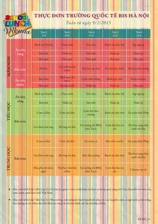 Số 20 | 10
THỰC ĐƠN TRƯỜNG QUỐC TẾ BIS HÀ NỘI
Tuần từ ngày 9/2/2015
Thứ 2
9/2 10/2 11/2 12/2 13/2
Thứ 3 Thứ 4 Thứ 5 Thứ 6
Học sinh khối Lớp 3 đến Lớp 12: Các bữa ăn gồm 1 món sa-lát hoặc tự chọn sa-lát tại quầy cùng với 2 lựa chọn đối với món rau,
cơm, nước canh theo kiểu Việt Nam.
Học sinh khối Lớp 7 đến Lớp 12: Nhà trường mới mởquầy bánh Sandwich phục vụ các loại pho-mát, cá ngừ tươi, sa-lát trứng,
thịt nướng và các nhân đặc biệt khác ăn cùng với các loại bánh mỳ do nhà bếp tự làm.
Ăn nhẹ
sáng
Bữa trưa
Ăn nhẹ
chiều
MẦMNONTIỂUHỌCTRUNGHỌC
Ăn nhẹ
sáng
Bữa trưa
Bữa trưa
Bánh mì Nutella Cháo sườn Xôi ruốc Bánh rán kiểu Mỹ Súp ngô gà
Sữa tươi Nước ép Sữa tươi Nước ép Nước ép
Hoa quả Hoa quả Hoa quả Hoa quả Hoa quả
Phở bò
Cá và khoai tây
chiên
Gà tẩm bột chiên
Sữa chua
Bánh quy yến
mạch
Cơm cuộn trứng Bánh quy nho Kem caramen
Hoa quả Sữa đậu nành Nước ép Nước ép Hoa quả
Bánh mì Nutella Cháo sườn Xôi ruốc Bánh rán kiểu Mỹ Súp ngô gà
Sữa tươi Nước ép Sữa tươi Nước ép Nước ép
Cơm cá kho Cơm chả kho
Cơm thịt heo
nướng
Bánh mỳ thịt viên Gà cuộn kiểu Pháp
Gà chiên mật ong Mỳ ống sốt thịt
Gà nướng sốt BBQ
kiểu Texas
Cơm thịt heo xá
xíu cạnh với dừa
Cơm cá kho Cơm chả kho Cà ri rau củ Bún riêu cua bò Gà cuộn kiểu Pháp
Gà chiên mật ong Mỳ ống sốt thịt Bún thịt nướng Bánh mỳ thịt viên
cạnh với dừa
Đậu phụ sốt chua
ngọt chiên
Gà nướng sốt BBQ
kiểu Texas
Cơm thịt heo xá
xíu
Calzone rau củ
 