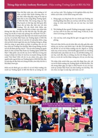 Vào thứ Bảy tuần này, nhà trường sẽ tổ
chức sự kiện Hội Xuân thường niên và
tôi chắc chắn rằng đây cũng sẽ là một sự
kiện thú vị cho cộng đồng Trường Quốc
tế BIS Hà Nội. Tôi mong rằng các bậc
Phụ huynh có thể sắp xếp thời gian đến
tham dự sự kiện đặc biệt này với nhà
Trường. Tôi rất thích thời điểm này
trong năm bởi tôi sẽ được cảm nhận bầu
không khí đầy háo hức tại Hà Nội khi dịp Tết đến gần.
Sáng nay tôi đã có một cuộc phỏng vấn với kênh VTC10 –
họ sẽ làm một chương trình đặc biệt trên kênh truyền hình
của họ về sự kiện Hội Xuân của Trường Quốc tế BIS Hà
Nội. Họ đã hỏi tôi một số câu hỏi về xuất phát điểm cũng
như sự hình thành ngày hội này của Trường chúng ta, đồng
thời họ cũng sẽ quay phim sự kiện và phỏng vấn các em
học sinh của Trường vào thứ Bảy. Một trong những câu hỏi
mà tôi đã được phỏng vấn là: “Tại sao nhà trường lại quyết
định tổ chức sự kiện Hội Xuân tại Trường Quốc tế BIS Hà
Nội?”. Một phần câu trả lời của tôi là “Để bày tỏ lòng tôn
trọng và được tìm hiểu về văn hóa và truyền thống của đất
nước Việt Nam”. Đối với tôi và các nhân viên, giáo viên
người nước ngoài khác tại Trường Quốc tế BIS Hà Nội, đây
là một dịp rất đặc biệt mà chúng tôi đều cảm thấy rất thú vị
khi được tham gia.
Điều mà tôi đánh giá cao nhất về vai trò Hiệu trưởng của
mình tại Trường Quốc tế BIS Hà Nội là sự tương tác với
các em học sinh. Tôi cố gắng và trải nghiệm điều này theo
nhiều cách thức có thể nhất trong mỗi tuần:
1. Hàng ngày, tại cổng hoặc lối vào chính của Trường, tôi
thường đứng chào đón các em học sinh đi học vào buổi
sáng và chào tạm biệt khi các em tan học vào buổi
chiều.
2. Tôi thường đi dạo quanh Trường trong ngày và gặp các
em học sinh ở các khu vực hành lang, ở nhà ăn, ở sân
chơi và ở trong các lớp học.
3. Các em học sinh cũng đôi lúc ghé vào gặp tôi tại Văn
phòng.
Với cách thức thứ ba mà tôi nhắc đến trên đây, gần đây một
nhóm các em học sinh khối Lớp 1 đã đến Văn phòng gặp
tôi để hỏi về vai trò Hiệu trưởng của tôi. Ngoài ra, trong
tuần này có hai em học sinh đã đến gặp tôi bởi các em đang
tiến hành một cuộc khảo sát về các vấn đề Môi trường. Các
em học sinh đều đưa ra những câu hỏi rất thẳng thắn và
thú vị, và tôi rất vui khi được tương tác với các em như vậy.
Tôi nhận thấy mình thật may mắn khi được làm việc với
vai trò là Hiệu trưởng của Trường Quốc tế BIS Hà Nội. Tôi
rất mong được gặp các Quý vị Phụ huynh và các em học
sinh tại sự kiện Hội Xuân của nhà trường vào thứ Bảy. Tôi
xin chúc các Quý vị một dịp cuối tuần vui vẻ!
Số 19 | 2
Thông điệp từ thầy Anthony Rowlands - Hiệu trưởng Trường Quốc tế BIS Hà Nội
BUỔITÌMHIỂUVỀVIỆCHỌCTẬPCỦACÁCCONDÀNH
CHOCÁCBẬCPHỤHUYNHKHỐILỚP2
Số 20 | 2
 