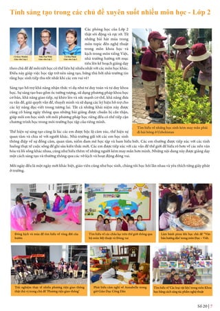 Số 20 | 7
Các phòng học của Lớp 2
thật sôi động và rực rỡ. Từ
những bài hát múa trong
môn topic đến nghệ thuật
trong môn khoa học và
kịch trong môn tiếng Việt,
nhà trường hướng tới mục
tiêu lên kế hoạch giảng dạy
theo chủ đề để mỗi tiết học có thể liên hệ nhiều nhất với các môn học khác.
Điều này giúp việc học tập trở nên sáng tạo, hứng thú bởi nhà trường tin
rằng học sinh tiếp thu tốt nhất khi các em vui vẻ!
Sáng tạo hỗ trợ khả năng nhận thức ví dụ như tư duy toán và tư duy khoa
học. Sự sáng tạo bao gồm óc tưởng tượng, sử dụng phương pháp khoa học
cơ bản, khả năng giao tiếp, sự khéo léo và sức mạnh cơ thể, khả năng đưa
ra vấn đề, giải quyết vấn đề, thuyết minh và sử dụng các ký hiệu hỗ trợ cho
các kỹ năng đọc-viết trong tương lai. Tất cả những khái niệm này được
củng cố hàng ngày thông qua những bài giảng được chuẩn bị cẩn thận,
giúp mỗi em học sinh với mỗi phương pháp học riêng đều có thể tiếp cận
chương trình học trong môi trường học tập của riêng mình.
Thể hiện sự sáng tạo cũng là lúc các em được bộc lộ cảm xúc, thể hiện sự
quan tâm và chia sẻ với người khác. Nhà trường gửi tới các em học sinh
thông điệp về sự đồng cảm, quan tâm, niềm đam mê học tập và ham hiểu biết. Các em thường được tiếp xúc với các tình
huống thực tế cuộc sống để ghi sâu kiến thức mới. Các em được tiếp xúc với các vấn đề thế giới để hiểu rõ hơn về các nền văn
hóa và lối sống khác nhau, cũng như hiểu thêm về những người kém may mắn hơn mình. Những nội dung này được giảng dạy
một cách sáng tạo và thường thông qua các vở kịch và hoạt động đóng vai.
Mỗi ngày đều là một ngày mới khác biệt, giáo viên cũng như học sinh, chúng tôi học hỏi lẫn nhau và yêu thích từng giây phút
ở trường.
Tìm hiểu về những học sinh kém may mắn phải
đi hái bông ở Uzbekistan
Đóng kịch và múa để tìm hiểu về vòng đời của
bướm
Trải nghiệm thực tế nhiều phương tiện giao thông
thật thú vị trong chủ đề ‘Phương tiện giao thông’
Phát biểu cảm nghĩ về Annabelle trong
giờ Giáo Dục Công Dân
Tìm hiểu về ‘Các loại vật liệu’ trong môn Khoa
họcbằngcáchsángtácphẩmnghệthuật
Tìm hiểu về các châu lục trên thế giới thông qua
bộ môn Mỹ thuật và Đóng vai
Làm bánh pizza khi học chủ đề ‘‘Văn
bảnhướngdẫn’trongmônĐọc–Viết.
Tính sáng tạo trong các chủ đề xuyên suốt nhiều môn học - Lớp 2
Cô Kaye Meakin
Giáo viên Lớp 2
Thầy Paul Wild
Giáo viên Lớp 2
Cô Hoa Pham
Giáo viên Lớp 2
 