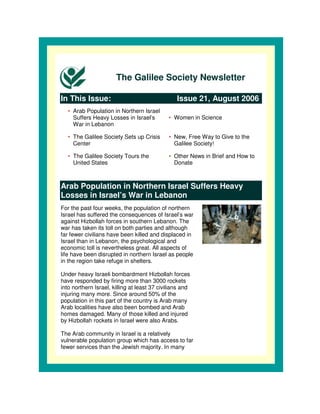 The Galilee Society Newsletter

In This Issue:                                   Issue 21, August 2006
   • Arab Population in Northern Israel
     Suffers Heavy Losses in Israel’s         • Women in Science
     War in Lebanon

   • The Galilee Society Sets up Crisis       • New, Free Way to Give to the
     Center                                     Galilee Society!

   • The Galilee Society Tours the            • Other News in Brief and How to
     United States                              Donate



Arab Population in Northern Israel Suffers Heavy
Losses in Israel’s War in Lebanon
For the past four weeks, the population of northern
Israel has suffered the consequences of Israel’s war
against Hizbollah forces in southern Lebanon. The
war has taken its toll on both parties and although
far fewer civilians have been killed and displaced in
Israel than in Lebanon, the psychological and
economic toll is nevertheless great. All aspects of
life have been disrupted in northern Israel as people
in the region take refuge in shelters.

Under heavy Israeli bombardment Hizbollah forces
have responded by firing more than 3000 rockets
into northern Israel, killing at least 37 civilians and
injuring many more. Since around 50% of the
population in this part of the country is Arab many
Arab localities have also been bombed and Arab
homes damaged. Many of those killed and injured
by Hizbollah rockets in Israel were also Arabs.

The Arab community in Israel is a relatively
vulnerable population group which has access to far
fewer services than the Jewish majority. In many
 
