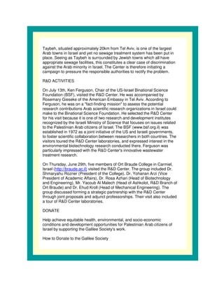 Taybeh, situated approximately 20km from Tel Aviv, is one of the largest
Arab towns in Israel and yet no sewage treatment system has been put in
place. Seeing as Taybeh is surrounded by Jewish towns which all have
appropriate sewage facilities, this constitutes a clear case of discrimination
against the Arab minority in Israel. The Center is therefore initiating a
campaign to pressure the responsible authorities to rectify the problem.

R&D ACTIVITIES

On July 13th, Ken Ferguson, Chair of the US-Israel Binational Science
Foundation (BSF), visited the R&D Center. He was accompanied by
Rosemary Gieseke of the American Embassy in Tel Aviv. According to
Ferguson, he was on a "fact-finding mission" to assess the potential
research contributions Arab scientific research organizations in Israel could
make to the Binational Science Foundation. He selected the R&D Center
for his visit because it is one of two research and development institutes
recognized by the Israeli Ministry of Science that focuses on issues related
to the Palestinian Arab citizens of Israel. The BSF (www.bsf.org.il) was
established in 1972 as a joint initiative of the US and Israeli governments,
to foster scientific collaboration between researchers in both countries. The
visitors toured the R&D Center laboratories, and expressed interest in the
environmental biotechnology research conducted there. Ferguson was
particularly impressed with the R&D Center' innovative wastewater
                                                s
treatment research.

On Thursday, June 29th, five members of Ort Braude College in Carmiel,
Israel (http://braude.ac.il) visited the R&D Center. The group included Dr.
Shmaryahu Rozner (President of the College), Dr. Yohanan Arzi (Vice
President of Academic Affairs), Dr. Rosa Azhari (Head of Biotechnology
and Engineering), Mr. Yacoub Al Malech (Head of Ashkolot, R&D Branch of
Ort Braude) and Dr. Ehud Kroll (Head of Mechanical Engineering). The
group discussed forming a strategic partnership with the R&D Center
through joint proposals and adjunct professorships. Their visit also included
a tour of R&D Center laboratories.

DONATE

Help achieve equitable health, environmental, and socio-economic
conditions and development opportunities for Palestinian Arab citizens of
Israel by supporting the Galilee Society' work.
                                        s

How to Donate to the Galilee Society
 