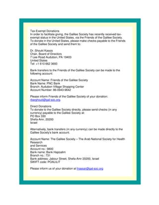 Tax-Exempt Donations
In order to facilitate giving, the Galilee Society has recently received tax-
exempt status in the United States, via the Friends of the Galilee Society.
To donate in the United States, please make checks payable to the Friends
of the Galilee Society and send them to:

Dr. Shouki Kassis
Chair, Board of Directors
7 Lee Road Audubon, PA 19403
United States
Tel: +1 610 662 3693

Bank transfers to the Friends of the Galilee Society can be made to the
following account:

Account Name: Friends of the Galilee Society
Bank Name: PNC Bank
Branch: Audubon Village Shopping Center
Account Number: 86-0943-9642

Please inform Friends of the Galilee Society of your donation:
rbarghouti@gal-soc.org.

Direct Donations
To donate to the Galilee Society directly, please send checks (in any
currency) payable to the Galilee Society at:
PO Box 330
Shefa-Amr, 20200
Israel

Alternatively, bank transfers (in any currency) can be made directly to the
Galilee Society' bank account.
                 s

Account Name: The Galilee Society – The Arab National Society for Health
Research
and Services
Account no.: 9800
Bank name: Bank Hapoalim
Branch no.: 731
Bank address: Jabour Street, Shefa-Amr 20200, Israel
SWIFT code: POALILIT

Please inform us of your donation at fnassar@gal-soc.org
 