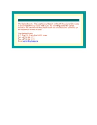 The Galilee Society - The Arab National Society for Health Research and Services
is a leading community-based Arab NGO. The overriding goal of the Galilee
Society is the achievement of equitable health and socio-economic conditions for
the Palestinian citizens of Israel.

The Galilee Society
P.O. Box 330, Shefa-Amr 20200, Israel
Tel.: +972 4 986 1171
Fax: +972 4 986 1173
Email: admin@gal-soc.org
 