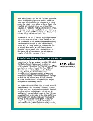 Arab communities there are, for example, no air raid
sirens or public bomb shelters, and few buildings
even have private shelters or safe rooms. In many
cases, the mayors have asked for these things to be
installed, but the government has ignored their
requests. In Nazareth, the biggest Arab city in Israel,
no air raid sirens were installed until after two young
Arab boys, Rabia and Mohammed Abu Taluzi, were
killed in rocket attacks two weeks ago.

In addition to the loss of life and psychological strain
the situation causes, the economic consequences
are also severe for the disadvantaged Arab minority.
Many are losing income as they are not able to
attend work as usual, and some may even be fired
as a result. Arabs also typically have problems
obtaining compensation from the government for
damaging acts of violence and war, although they
may be affected the same as others.


The Galilee Society Sets up Crisis Center
In response to the war between Israel and Hizbollah,
the Galilee Society has decided to set up an
emergency services center for the underserved Arab
population of northern Israel. This Ataa 48 Crisis
Center is a joint initiative between the Galilee
Society, Adalah, Sawt Elamel, the Arab
Psychological Association in Israel, al-Ahali and
other organizations. The motivation behind setting it
up was that the Arab citizens of Israel continue
receiving inferior care and compensation, despite
being heavily affected by the war.

It is important that social services be made available
specifically for the Palestinian community in Israel,
as they often have different circumstances, linguistic
needs, and other obstacles preventing them for
seeking help from outside sources. In theory, these
services should be provided by the local authorities,
but they severely lack the necessary funding and
training to make this a viable option. The current
emergency conditions, coupled with the lack of a
national center for public information and guidance,
 