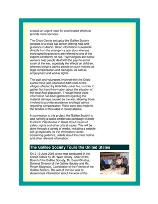 creates an urgent need for coordinated efforts to
provide more services.

The Crisis Center set up by the Galilee Society
consists of a crisis call center offering help and
guidance in Arabic. Basic information is available
directly from the emergency operators whereas
more specific questions are referred to one of the
experts constantly on call. Psychologists and social
workers help people deal with the psycho-social
strain of the war, especially the effects on children,
whereas lawyers advise people on such matters as
legal compensation and damages, as well as
employment and worker rights.

The staff and volunteers involved with the Crisis
Center have also conducted field visits to the
villages affected by Hizbollah rocket fire, in order to
gather first hand information about the situation of
the local Arab population. Through these visits
information has been gathered regarding the
material damage caused by the war, allowing those
involved to provide assistance and legal advice
regarding compensation. Visits were also made to
the families of this killed in rocket attacks.

In connection to this project, the Galilee Society is
also running a public awareness campaign in order
to inform Palestinians in Israel about issues of
safety, rights and other critical issues. This will be
done through a variety of media, including a website
set up especially for the information center,
containing guidance, details about the crisis hotline
and other relevant information.


The Galilee Society Tours the United States
On 2-12 June 2006 a tour was conducted in the
United States by Mr. Wael Omary, Chair of the
Board of the Galilee Society, Dr. Basel Ghattas,
General Director of the Galilee Society and Ms.
Riham Barghouti, Coordinator of the Friends of the
Galilee Society. The aim of the tour was to
disseminate information about the work of the
 