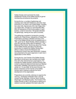 Galilee Society and to promote the newly
established Friends of the Galilee Society to garner
membership and advance key projects.

During the tour, a number of gatherings and
meetings were held with Palestinian and other Arab
Americans in six cities in the United States, including
San Jose (CA), Sacramento (CA), San Diego (CA),
Las Vegas (NV), Chicago (IL) and Rockville (MD).
With the assistance of community leaders in each
location, a total of more than 100 people attended
the gatherings, making the tour quite a success.

The gatherings consisted of introductory remarks
made by Mr. Wael Omary, followed by a PowerPoint
Presentation providing a detailed overview of the
work of the Galilee Society since its establishment in
1981, given by Dr. Basel Ghattas. Where possible, a
short film was also shown about Al Maissam – The
Medicinal Plant Center. Brochures about the Friends
of the Galilee Society and about the planned
construction to expand the Galilee Society Main
Office in order to house the Research and
Development Center were also distributed. A plaque
was presented to the event organizers in each city in
appreciation of their efforts.

During the tour, the Friends of the Galilee Society
was able to enroll some new members and create
links with other Arab-American organizations. For
example the Galilee Society’s General Director was
invited to attend the National Arab American Medical
Association (NAAMA) International Convention in
Jordan on 1-6 July 2006. At the end of the tour, the
Board of Directors of the Friends of the Galilee
Society held a meeting to discuss the future
development of the organization.

Preparations are currently underway to organize the
next tour. Tentatively scheduled visits in the fall
include Florida, Michigan, Arizona, North Carolina,
Washington and Massachusetts. The Friends of the
Galilee Society is also in the process of setting up a
website to provide updated information about the
 