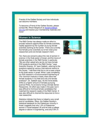 Friends of the Galilee Society and how individuals
can become members.

To become a Friend of the Galilee Society, please
contact Ms. Riham Barghouti at rbarghouti@gal-
soc.org and receive your membership materials and
more!


Women in Science
The R&D Center has always made an effort to
provide research opportunities for female scientists,
readily apparent by the number of young female
scientists working at the Center. There are currently
five female junior scientists out of ten total junior
researchers and one female research intern.

Yet, there are concerns about the role of women in
science in the Arab sector of Israel, and the future of
female scientists in the R&D Center in particular.
"We are often asked why we do not have female
PhD students working in the R&D Center," says
Scientific Director, Dr. Isam Sabbah, referring to the
questions asked by various international visitors to
the Center. "I tell them that this is not a case unique
to the Arab sector in Israel. When I was completing
my PhD research in Environmental Engineering at
The Technion Institute in Haifa, there were few
female students in my field and only one female
professor", Dr. Sabbah says. As the trend slowly
shifts to a higher amount of females pursuing
science PhDs, he envisions hiring a female Senior
Researcher. An effort was made in the past, but it
was difficult to find local female candidates that
matched the research needs of the R&D Center. It
was also difficult to channel the resources to hire a
new researcher.

Statistics indicate that there is indeed a very small
pool of candidates. Rikaz, the Galilee Society’s
statistical databank for the Palestinian minority in
Israel, suggests that only 1.5% of Palestinian
women in Israel between 35 and 44 hold a college
degree or above in Engineering, and only 0.9% in
 