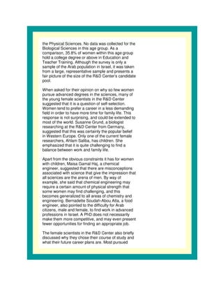 the Physical Sciences. No data was collected for the
Biological Sciences in this age group. As a
comparison, 35.8% of women within this age group
hold a college degree or above in Education and
Teacher Training. Although the survey is only a
sample of the Arab population in Israel, it was taken
from a large, representative sample and presents a
fair picture of the size of the R&D Center’s candidate
pool.

When asked for their opinion on why so few women
pursue advanced degrees in the sciences, many of
the young female scientists in the R&D Center
suggested that it is a question of self-selection.
Women tend to prefer a career in a less demanding
field in order to have more time for family life. This
response is not surprising, and could be extended to
most of the world. Susanne Grund, a biologist
researching at the R&D Center from Germany,
suggested that this was certainly the popular belief
in Western Europe. Only one of the current female
researchers, Ahlam Saliba, has children. She
emphasized that it is quite challenging to find a
balance between work and family life.

Apart from the obvious constraints it has for women
with children, Maisa Gamal Haj, a chemical
engineer, suggested that there are misconceptions
associated with science that give the impression that
all sciences are the arena of men. By way of
example, she said that chemical engineering may
require a certain amount of physical strength that
some women may find challenging, and this
becomes generalized to all areas of chemistry and
engineering. Bernadette Soudah-Abou Atta, a food
engineer, also pointed to the difficulty for Arab
citizens, male and female, to find work in advanced
professions in Israel. A PhD does not necessarily
make them more competitive, and may even present
fewer opportunities for finding an appropriate job.

The female scientists in the R&D Center also briefly
discussed why they chose their course of study and
what their future career plans are. Most pursued
 
