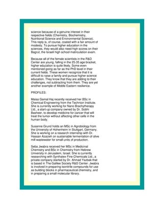 science because of a genuine interest in their
respective fields (Chemistry, Biochemistry,
Nutritional Science and Environmental Science).
This reply is, of course, coated with a fair amount of
modesty. To pursue higher education in the
sciences, they would also need high scores on their
Bagrut, the Israeli high school matriculation exam.

Because all of the female scientists in the R&D
Center are young, falling in the 25-35 age bracket,
higher education is quite likely. Some even
mentioned going as far as the PhD level in their
current fields. These women recognize that it is
difficult to raise a family and pursue higher science
education. They know that they are adding to their
challenges, not subtracting from them. They are yet
another example of Middle Eastern resilience.

PROFILES:

Maisa Gamal Haj recently received her BSc in
Chemical Engineering from the Technion Institute.
She is currently working for Nano Brachytherapy
Ltd., a start-up company owned by Dr. Sobhi
Basheer, to develop medicine for cancer that will
treat the tumor without affecting other cells in the
human body.

Susanne Grund holds an MSc in Agrobiology from
the University of Hohenheim in Stuttgart, Germany.
She is working on a research internship with Dr.
Hassan Azaizeh on sustainable fermentation of olive
mill wastewater for small units of production.

Seba Jwabra received her MSc in Medicinal
Chemistry and BSc in Chemistry from Hebrew
University in Jerusalem, Israel. She is currently
researching with Synthatex Fine Chemicals Ltd., a
private company started by Dr. Ahmad Yazbak that
is based in The Galilee Society R&D Center. Jwabra
is involved in preparing isonitrile compounds for use
as building blocks in pharmaceutical chemistry, and
in preparing a small molecular library.
 