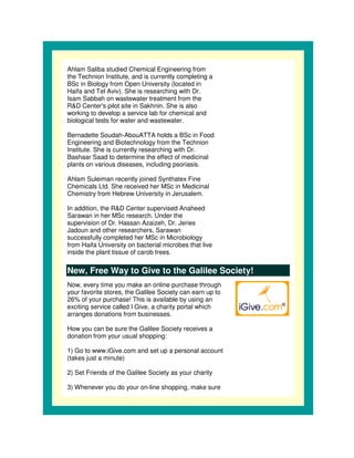 Ahlam Saliba studied Chemical Engineering from
the Technion Institute, and is currently completing a
BSc in Biology from Open University (located in
Haifa and Tel Aviv). She is researching with Dr.
Isam Sabbah on wastewater treatment from the
R&D Center' pilot site in Sakhnin. She is also
              s
working to develop a service lab for chemical and
biological tests for water and wastewater.

Bernadette Soudah-AbouATTA holds a BSc in Food
Engineering and Biotechnology from the Technion
Institute. She is currently researching with Dr.
Bashaar Saad to determine the effect of medicinal
plants on various diseases, including psoriasis.

Ahlam Suleiman recently joined Synthatex Fine
Chemicals Ltd. She received her MSc in Medicinal
Chemistry from Hebrew University in Jerusalem.

In addition, the R&D Center supervised Anaheed
Sarawan in her MSc research. Under the
supervision of Dr. Hassan Azaizeh, Dr. Jeries
Jadoun and other researchers, Sarawan
successfully completed her MSc in Microbiology
from Haifa University on bacterial microbes that live
inside the plant tissue of carob trees.


New, Free Way to Give to the Galilee Society!
Now, every time you make an online purchase through
your favorite stores, the Galilee Society can earn up to
26% of your purchase! This is available by using an
exciting service called I Give, a charity portal which
arranges donations from businesses.

How you can be sure the Galilee Society receives a
donation from your usual shopping:

1) Go to www.iGive.com and set up a personal account
(takes just a minute)

2) Set Friends of the Galilee Society as your charity

3) Whenever you do your on-line shopping, make sure
 