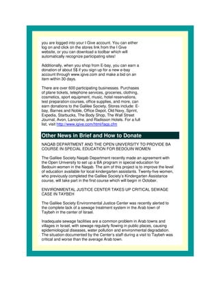 you are logged into your I Give account. You can either
log on and click on the stores link from the I Give
website, or you can download a toolbar which will
automatically recognize participating sites!

Additionally, when you shop from E-bay, you can earn a
donation of about 5$ if you sign up for a new e-bay
account through www.igive.com and make a bid on an
item within 30 days.

There are over 600 participating businesses. Purchases
of plane tickets, telephone services, groceries, clothing,
cosmetics, sport equipment, music, hotel reservations,
test preparation courses, office supplies, and more, can
earn donations to the Galilee Society. Stores include: E-
bay, Barnes and Noble, Office Depot, Old Navy, Sprint,
Expedia, Starbucks, The Body Shop, The Wall Street
Journal, Avon, Lancome, and Radisson Hotels. For a full
list, visit http://www.igive.com/html/faqs.cfm

Other News in Brief and How to Donate
NAQAB DEPARTMENT AND THE OPEN UNIVERSITY TO PROVIDE BA
COURSE IN SPECIAL EDUCATION FOR BEDOUIN WOMEN

The Galilee Society Naqab Department recently made an agreement with
the Open University to set up a BA program in special education for
Bedouin women in the Naqab. The aim of this project is to improve the level
of education available for local kindergarten assistants. Twenty-five women,
who previously completed the Galilee Society’s Kindergarten Assistance
course, will take part in the first course which will begin in October.

ENVIRONMENTAL JUSTICE CENTER TAKES UP CRITICAL SEWAGE
CASE IN TAYBEH

The Galilee Society Environmental Justice Center was recently alerted to
the complete lack of a sewage treatment system in the Arab town of
Taybeh in the center of Israel.

Inadequate sewage facilities are a common problem in Arab towns and
villages in Israel, with sewage regularly flowing in public places, causing
epidemiological diseases, water pollution and environmental degradation.
The situation documented by the Center’s staff during a visit to Taybeh was
critical and worse than the average Arab town.
 