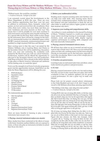 10
From Ms Fiona Witton and Mr Mathew Williams - Music Department
Thông điệp từ Cô Fiona Witton và Thầy Mathew Williams – Khoa Âm nhạc
“Without music, life would be a mistake.”
― Friedrich Nietzsche, Twilight of the Idols
I am extremely excited about the developments in the
Music Department at BVIS this year. There are even
more fabulous opportunities than there were last year!
In addition to ourclarinets, flutes, trumpets, violins and
guitars, we have just received three alto saxophones, three
cellos, three more violins, two more flutes and there are
some trombones and more clarinets on their way! This
means that it will be possible for even more students to
learn instruments and reap the many benefits of doing this.
As a special offer for this term, there will be no hire charge
for the instrument, there will just be a charge for the tutor.
All our instrumental teachers are influential names within
HCMC’s musical community, professional performers and
qualified to a high standard, both here and abroad.
More exciting news is that this year I am joined by Mr
Mathew Williams who is teaching Music and Drama in
the Secondary School. He will be establishing a Secondary
Choir very soon and continuing the wonderful work
started by Ms Morris last year with our school Orchestra.
Furthermore, students will be offered the opportunity to
take part in the Secondary School’s very first production,
Little Shop of Horrors! This is already in the school calendar
to take place in March, however, rehearsals and auditions
will be starting soon, so watch this space!
Every year the strength of our Extra-Curricular programme
grows and the opportunities increase, listed below are the
clubs the Music Department will be offering this year:
•	 BVIS Orchestra
•	 Secondary Choir
•	 KS2 Choir
•	 Y3 Choir
•	 Y2 Singing Group
•	 School of Rock
•	 Ukulele Group
•	 Primary School Band
•	 Y4 Recorders
•	 Y5 Recorders
The instrumental opportunities are as follows:
•	 Alto Saxophone
•	 Clarinet
•	 Flute
•	 Cello
•	 Trumpet
•	 Trombone
•	 Beginner/Intermediate Guitar
•	 Beginner/Intermediate Violin
There are many benefits to learning to play a musical
instrument, here are just a few:
1. Playing a musical instrument makes you smarter
Many studies have been conducted on the effects of music
to the brain. Scientists saythat children who are exposed to
music, or those who play an instrument, do better in school
than those who don’t.
2. Betters your mathematical ability.
Reading music requires counting notes and rhythms and
can help your math skills. Also, learning music theory
includes many mathematical aspects. Studies have shown
that students who play instruments or study the arts are
often better in math and achieve higher grades in school
than students who don’t.
3. Improves your reading and comprehension skills.
According to a study published in the journal Psychology
of Music, “Children exposed to a multi-year program of
music tuition involving training in increasingly complex
rhythmic, tonal, and practical skills display superior
cognitive performance in reading skills compared with
their non-musically trained peers.”
4. Playing a musical instrument relieves stress.
We all have days when we are so stressed out and we just
want to take a break from it all. Have you ever noticed that
when you hear soft, soothing music you feel more relaxed?
Playing an instrument can do that and more, especially if
you’re the one playing. Music is one of life’s simple joys; it
helps calm the mind.
5. It teaches you perseverance.
Learning to play an instrument takes time and effort, which
really teaches you patience and perseverance.
6. It’s fun!
Playing a musical instrument can be very fun and exciting.
Not only is it fun to play music that you enjoy, but it feels
wonderful to hear an audience applaud you for giving
a great performance. It’s also a great way to make new
friends!
Please look out for posters around school, information
in the Clubs Booklets and most of all, don’t forget to ask
myself or Mr Williams about these amazing opportunities!
“Nếu không có âm nhạc, cuộc sống sẽ là một sai lầm“.
― Friedrich Nietzsche, Twilight of the Idols
Trường BVIS năm nay sẽ mang đến nhiều cơ hội học nhạc
cho tất cả các em học sinh khối Tiểu học và Trung học. Tiếp
theo sự thành công của Câu lạc bộ ngoại khóa năm ngoái,
đặc biệt là buổi Hòa nhạc vào tháng Sáu vừa qua, tôi hân
hoan thông báo năm nay chúng tôi sẽ mở rộng thêm nhiều
Câu lạc bộ Âm nhạc tại trường. Một số câu lạc bộ này sẽ
được đội ngũ giáo viên trong trường dạy và một số câu lạc
bộ sẽ do giáo viên ngoài trường phụ trách, giờ học có thể
diễn ra trong giờ nghỉ trưa và sau giờ học.
Tôi vô cùng vui mừng được thông báo cho Quý vị về sự
phát triển của Câu lạc bộ Âm nhạc vào năm nay. Năm nay,
các em sẽ có thêm nhiều cơ hội tuyệt vời hơn năm ngoái!
Ngoài dàn kèn clarinet, sáo flute, kèn trumpet, violin
và guitar đã có, Trường vừa trang bị thêm ba kèn alto
saxophone, ba đàn cello, ba đàn violin, hai cây sáo flute và
sẽ tiếp tục bổ sung thêm một số kèn trombone và clarinet!
Điều này sẽ mang đến cho các em nhiều cơ hội học nhạc
cụ và hưởng những lợi ích từ việc học nhạc. Học kỳ này
Trường có chương trình ưu đãi miễn phí tiền thuê nhạc cụ
 