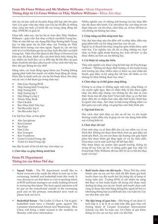 11
nên các em học sinh sẽ chỉ phải đóng tiền học phí cho giáo
viên. Các giáo viên dạy nhạc của Câu lạc bộ đều là những
nhạc công tên tuổi, có trình độ cao trong cộng đồng âm
nhạc TPHCM và quốc tế.
Chưa hết, năm nay câu lạc bộ sẽ chào đón Thầy Mathew
Williams – giáo viên Âm nhạc và Kịch của khối Trung học.
Thầy sẽ sớm bắt tay xây dựng Đội Hợp Xướng khối Trung
học và tiếp quản dự án Dàn nhạc của Trường do Thầy
Morris khởi xướng vào năm ngoái. Ngoài ra, các em học
sinh sẽ có cơ hội tham gia dự án nhạc kịch đầu tiên của khối
Trung học, Tiệm Hoa Ma Quái (Little Shop of Horrors)! Sự
kiện này đã được đánh dấu vào thời khóa biểu tháng Ba,
tuy nhiên các buổi thử vai và diễn tập đã bắt đầu vào giai
đoạn chuẩn bị nên Quý phụ huynh và học sinh nhớ tiếp tục
theo dõi góc thông tin này nhé!
Hàng năm, các hoạt động ngoại khóa của Trường không
ngừng phát triển lớn mạnh với nhiều hoạt động đa dạng.
Dưới đây là danh sách các câu lạc bộ thuộc khoa Âm nhạc
mà các em có thể tham gia trong năm nay:
•	 Dàn Giao Hưởng BVIS
•	 Hợp Xướng khối Trung học
•	 Hợp Xướng KS2
•	 Hợp Xướng lớp 3
•	 Dàn Đồng Ca lớp 2
•	 Nhóm Nhạc Rock
•	 Đàn Ukulele
•	 Ban Nhạc khối Tiểu học
•	 Sáo Recorder lớp 4
•	 Sáo Recorder lớp 5
Các lớp học nhạc cụ bao gồm:
•	 Alto Saxophone
•	 Kèn Clarinet
•	 Sáo Flute
•	 Đàn Cello
•	 Kèn Trumpet
•	 Kèn Trombone
•	 Guitar Cơ bản/Trung cấp
•	 Violin Cơ bản/Trung cấp
Sau đây là một số lợi ích khi học chơi nhạc cụ:
1. Chơi nhạc cụ giúp thông minh hơn
Nhiều nghiên cứu về những ảnh hưởng của âm nhạc đến
não đã được tiến hành. Các nhà khoa học nói rằng trẻ em
được tiếp xúc với âm nhạc, chơi nhạc cụ, sẽ học tốt hơn so
với những em không học nhạc.
2. Giúp nâng cao khả năng toán học.
Việc đọc bản nhạc yêu cầu đếm nốt và nhịp điệu, điều này
giúp phát triển các kỹ năng toán học của các em.
Ngoài ra, lý thuyết âm nhạc cũng bao gồm nhiều khía cạnh
toán học. Các nghiên cứu đã chỉ ra rằng những em chơi
nhạc cụ hoặc nghệ thuật thường học toán tốt hơn và đạt
được điểm cao hơn các em không học.
3. Cải thiện kỹ năng đọc hiểu.
Theo một nghiên cứu được công bố trên tạp chí Psychology
of Music: “Những trẻ được định hướng và rèn luyện trong
môi trường âm nhạc nhiều năm có được sự cảm nhận âm
thanh, giai điệu và kỹ năng đọc tốt hơn rất nhiều so với
những trẻ khác không được học nhạc.”
4. Chơi nhạc cụ có thể giảm căng thẳng.
Chúng ta ai cũng có những ngày mệt mỏi, căng thẳng và
chỉ muốn nghỉ ngơi. Bạn có nhận thấy là khi được nghe
nhạc âm điệu nhẹ nhàng vào những lúc đó, bạn sẽ cảm
thấy thoải mái dễ chịu hơn? Chơi một nhạc cụ có thể làm
được điều đó và nhiều hơn nữa, đặc biệt là khi chính bạn
là người chơi nhạc. Âm nhạc là một trong những niềm vui
đơn giản của cuộc sống, nó giúp bạn cảm thấy bình yên.
5. Tập tính kiên trì.
Học cách chơi một nhạc cụ cần sự nỗ lực và rèn luyện
thường xuyên, điều này sẽ giúp các em xây dựng tính nhẫn
nại và lòng kiên trì.
6. Chơi nhạc rất vui!
Chơi một nhạc cụ sẽ đem đến cho các em niềm vui và sự
thích thú. Không chỉ được thỏa thích chơi các giai điệu mà
mình yêu thích, các em còn được tận hưởng cảm giác hạnh
phúc khi được khán giả lắng nghe cổ vũ lúc biểu diễn.
Chơi nhạc còn là một cách hay để kết bạn đấy!
Hãy tham khảo các poster dán quanh trường, thông tin
trong Sổ tay Câu lạc bộ và đừng quên gặp trực tiếp Cô
Fiona hoặc Thầy Williams để trao đổi về các cơ hội âm nhạc
tuyệt vời này!
From Ms Fiona Witton and Mr Mathew Williams - Music Department
Thông điệp từ Cô Fiona Witton và Thầy Mathew Williams – Khoa Âm nhạc
From PE Department
Thông tin của Khoa Thể dục
•	 Squad Trials - The PE department would like to
thank everyone who made the effort to turn up to the
swimming, football and basketball trials this week. It
was obvious to see that there is a lot of sporting talent
at BVIS and team managers are really looking forward
to nurturing this talent. The final squad selections will
be put on the noticeboard outside of the swimming
pool and on the primary noticeboard next week so
please look out for it.
•	 Basketball fixture - The Under 11 (Year 4, 5 & 6) girls’
basketball team have a friendly game against The
Canadian International School next Wednesday. Miss
Chloe will bring a letter around to the students on
Monday with more information.
•	 Buổi tuyển chọn vào đội tuyển – Khoa Thể dục chân
thành cảm ơn các em học sinh đã đến tham gia buổi
tuyển chọn của đội tuyển bơi lội, bóng đá và bóng rổ
trong tuần này. Trường BVIS có rất nhiều tài năng
thể thao và ban huấn luyện rất mong chờ được nuôi
dưỡng tài năng của các em. Danh sách tuyển chọn cuối
cùng sẽ được dán trên bảng thông báo ngoài hồ bơi và
trên bảng thông báo của khối tiểu học vào tuần tới. Các
em nhớ đón xem nhé.
•	 Thi đấu bóng rổ giao hữu – Đội bóng rổ nữ dưới 11
tuổi (lớp 4, 5, & 6) sẽ có một trận đấu giao hữu với
trường Quốc tế Canada (Canadian International
School) vào thứ Tư tuần sau. Cô Chloe sẽ gửi thêm
thông tin cho các em học sinh vào thứ Hai.
 