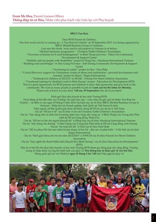 2
BBGV Fun Run
Dear BVIS Parents & Children,
Our first social activity is coming up – a ‘Fun Run for Charity’ on 29 September 2013. It is being organized by
BBGV (British Business Group in Vietnam).
Last year the funds were used to aid projects in Vietnam in as below:
-“Medical assistance programme” - Christina Noble Children’s Foundation
- “Provision of latrines for 8 rural kindergartens” in Binh Thuan province - Thien Chi Community
Development & Support Center
-”Mobility aids for people with disabilities” project in Dong Nai - Handicap International Vietnam
- “Building road and bridges” in Hau Giang Province - Anh Duong Community Development & Support
Center
- “Swimming for safety” project in Hue - Hue Help
- “Critical Recovery support for Vietnamese victims of abuse and exploitation – personal development and
training” project in Hanoi - Hagar International
- “Textbooks for children in 2013/14” in HCMC - Friends For Street Children Association
- “Vocational training for disabled youth in Binh Duong” project - Education for Development (EFD)
This is a great opportunity for BVIS parents and children to show their generosity and give back to the
community. We want as many people as possible to join in! Look out for the letter on Monday.
Please note it down in your diary 7.00 am, 29 September! See all of you there!
Kính gửi Quý phụ huynh & học sinh Trường BVIS,
Hoạt động xã hội đầu tiên của Trường vào năm học này – cuộc chạy bộ gây quỹ từ thiện ‘Fun Run for
Charity’ – sẽ diễn ra vào ngày 29 tháng 9 năm 2013. Sự kiện này do tổ chức BBGV (British Business Group in
Vietnam – Hiệp hội các Doanh nghiệp Anh Quốc tại Việt Nam) tổ chức.
Năm ngoái, số tiền quyên góp được đã được dùng để hỗ trợ các dự án ở Việt Nam:
- Dự án “Hỗ trợ Y tế” của tổ chức vì trẻ em Christina Noble Children’s Foundation
- Dự án “Xây dựng nhà vệ sinh cho 8 trường mầm non vùng sâu vùng xa” ở Bình Thuận của Trung tâm Phát
triển & Hỗ trợ Cộng đồng Thiện Chí
- Dự án “Hỗ trợ xe lăn cho người khuyết tật” ở Đồng Nai của tổ chức Handicap International Vietnam
- Dự án “Xây dựng cầu đường “ ở Hậu Giang của Trung tâm Phát triển & Hỗ trợ Cộng đồng Ánh Dương
- Dự án “An toàn bơi lội” ở Huế của tổ chức Huế Help
- Dự án “Hỗ trợ phục hồi cho nạn nhân bị lạm dụng và bóc lột – đào tạo và phát triển “ ở Hà Nội của tổ chức
Hagar International
- Dự án “Sách giáo khoa cho trẻ em năm 2013/2014” ở TPHCM của tổ chức Friends For Street Children
Association
- Dự án “Dạy nghề cho thanh thiếu niên khuyết tật ở Bình Dương” của tổ chức Education for Development
(EFD)
Đây là cơ hội tốt cho Quý phụ huynh và học sinh Trường BVIS tham gia đóng góp cho cộng đồng. Trường
mong sẽ nhận được sự ủng hộ nhiệt tình của Quý vị! Thư thông báo sẽ được gửi về vào thứ Hai.
Đừng quên ghi lại vào Nhật ký ngày 29 tháng 9 lúc 7:00 nhé! Hẹn gặp lại Quý vị!
From Ms Hoa, Parent Liaison Officer
Thông điệp từ cô Hòa, Nhân viên phụ trách việc Liên lạc với Phụ huynh
 