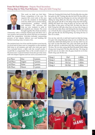 8
From Mr Paul Holyome - Deputy Head Secondary
Thông điệp từ Thầy Paul Holyome - Hiệu phó khối Trung học
This week we held our first Inter-
House competition of the year. We
organise this event early in the year
to assist the students in developing
some key skills such as; teamworking,
communication, problem solving
and initiative. The activities also
help our new students to settle in
and establish new friends. The event
brought together the whole secondary
community with a common shared goal and there was a
very positive feel around the school and lots of excitement
about the competition. Activities included, memorizing
pictures of key objects, balloon race and building the
furthest reaching crane, to name a few.
The students had a lot of fun and the teachers were heavily
involved and at times were as competitive as the students!
Well done to all students and staff who took part and I
have included below a table with the overall results. I
would like to congratulate Hue as the overall winners of
this first event. A special mention must also go to the many
staff who helped organise and run such a successful event.
1st Place Hue 4 points
2nd Place Saigon 3 points
3rd Place Dalat 2 points
4th Place Hanoi 1 points
Tuần này Trường đã tổ chức buổi Thi đua đầu tiên của năm
học giữa các đội. Trường sắp xếp cho buổi Thi đua diễn ra
ngay vào đầu năm học để giúp các em học sinh phát triển
những kỹ năng thiết yếu như làm việc theo nhóm, giao
tiếp, giải quyết vấn đề và chủ động trong mọi tình huống.
Những thử thách này cũng sẽ giúp các em học sinh mới
hòa nhập và làm quen với bạn mới. Sự kiện này đưa cả
khối Trung học đến gần nhau hơn với mục tiêu chung và
tôi có thể cảm nhận được một không khí hào hứng rất tích
cực về buổi thi đua xung quanh trường. Các trò chơi bao
gồm: ghi nhớ đồ vật, đua bong bóng, xây dựng cần trục có
tầm với xa nhất…
Các em học sinh đã có một buổi tranh tài thật hào hứng.
Các giáo viên cũng tham gia cùng các em và nhiều lúc còn
tranh đua nhiệt tình không kém các em học sinh! Các em
học sinh và toàn thể nhân viên, giáo viên tham gia đã thi
đấu rất xuất sắc và đính kèm theo đây là kết quả của buổi
Thi đua. Tôi xin chúc mừng đội Huế đã giành chiến thắng
chung cuộc trong buổi Thi đua đầu tiên này. Tôi cũng xin
gửi lời cảm ơn các nhân viên đã giúp chuẩn bị và tổ chức
thành công cuộc thi lần này.
Hạng 1 Huế 4 điểm
Hạng 2 Sài Gòn 3 điểm
Hạng 3 Đà Lạt 2 điểm
Hạng 4 Hà Nội 1 điểm
 