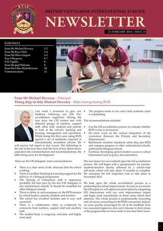1
| ISSUE 21
From Mr Michael Deveney - Principal
Thông điệp từ thầy Michael Deveney - Hiệu trưởng trường BVIS
Last week I promised to give you
feedback following our CIS Pre-
accreditation inspection. During the
four days, the CIS visitors met with
different groups of teachers, support
staff, office staff, students and parents
to look at the school’s teaching and
learning, management and operations.
Whilst doing this they were rating BVIS
against a set of standards expected at
internationally accredited schools. We
will receive full report in due course. The debriefing at
the end of the four days took the form of key observations
separated into commendations and recommendations, the
latter being areas for development.
Here are the CIS delegates’ main commendations:
•	 There is a clear sense of the direction that the school
is taking.
•	 There is excellent Teaching & Learning support for the
delivery of a bilingual programme.
•	 The training of Vietnamese staff is impressive
(probably the best seen by the two CIS delegates in
any international school). It should be modelled for
other bilingual schools.
•	 There is clarity in, and acceptance of, the BVIS mission
by school leaders, parents, students and teachers.
•	 The school has excellent facilities and is very well
resourced.
•	 There is a collaborative ethos as evidenced by
comments from teachers, support staff and ancillary
staff.
•	 The student body is congenial, articulate and highly
motivated.
•	 The progress made in two and a half academic years
is outstanding.
The recommendations included:
•	 Use the CIS accreditation process to evaluate whether
BVIS is true to its mission.
•	 Do more work on the vertical integration of the
curriculum (between the Primary and Secondary
Departments).
•	 Benchmark students’ standards when they join BVIS
and compare progress to other international schools,
particularly bilingual schools.
•	 Continue developing parent-student access to school
information such as policy documentation.
The next step is for us to embark upon the full accreditation
process. We will begin with a questionnaire for parents-
students-teachers shortly, followed by a school-wide
self-study which will take about 12 months to complete.
We anticipate the full inspection visit to take place in
November 2015.
We look upon the whole accreditation process as a
partnership for school improvement. As soon as we receive
the CIS report we will adjust our action plans by integrating
CIS observations with our own improvement targets
and begin work immediately on those areas which need
attention. The whole process is professionally rewarding
and, of course, reassuring for the BVIS community. Indeed,
we were greatly encouraged by all of the feedback from
two seasoned inspectors who were fulsome in their praise
of the progress that we have made in less than three years.
Contents
From Mr Michael Deveney 		 1-2
From Ms Rosy Clark		 3-4
From Mr Oliver Sargent		 4-5
Year 3 Sleepover			 6-7
EAL Update			8
From Mr paul Holyome		 9
From Ms Chloe Hickinbottom	 10
Communications			11
			
21 FEBRUARY 2014
 