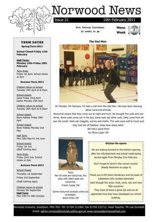Norwood News
                                     Issue 21                                        10th February 2011
                                                         Arts Festival Countdown                   Menu
                                                                                                                 2
                                                             22 weeks to go                        Week


      TERM DATES                                                        The Owl Man
      Spring Term 2011

  School Closed Friday 11th
  February

  Half Term:
  Monday 14th-Friday 18th
  February

  Term Ends:
  Friday 1st April. School closes
  at 2pm

     Summer Term 2011

  Children return to school
  Tuesday 19th April at 8.55am

  School closed:
  Good Friday 22nd April
  Easter Monday 25th April

  Children return to school          On Monday 7th February Yr2 had a visit from the Owl Man. We have been learning
  Tuesday 26th April at 8.55am                                     about nocturnal animals.
  School closed:                    Nocturnal means that they come out at night and hunt. He brought five owls and one
  Bank Holiday Friday 29th          ferret. Some owls come out in the day. Some owls eat other owls. Owls come from all
  April                             over the world. Owls eat maggots, worms and moths. The owls were soft to touch and
  School closed:                                      they had lots of feathers. Owls have sharp teeth.
  Bank Holiday Monday 2nd                                              We had a good time!
  May
                                                                       by Olivia Logan 2M
  Half Term:
  Mon 30th May-Fri 3rd June

  School closed:                                                                       Kitchen Re-opens
  Friday 1st July
  (Staff training day)                                                    We are looking forward to the kitchen opening
  Term Ends:                                                              after the refurbishment and school meals being
  Friday 22nd July. School                                                  served again from Monday 21st February.
  closes at 2pm
                                                                            Don't forget to send in the correct money!
     Autumn Term 2011
                                                                                   (Ready Reckoner on page 4)
  School Closed
                                                  Facts
  Thursday 1st September                                                Thank you to Mr Kevin Henderson and his team of
                                     Not all owls are nocturnal, the
  Friday 2nd September                 ones with black eyes are                 tradesmen who worked extremely
  (Staff training days)                        nocturnal.                hard through the snow, frost, wind, rain and very
                                            Fraser Cooke 2W                               little sunshine!
  Children return to school
  Monday 5th September                                                      They have all done a great job and we all
                                    Some nocturnal animals come out
  Half Term                                                               appreciate how they have developed our school
                                              at twilight.
  Mon 24th-Fri 28th October
                                           Jamie Shaw 2W                                      building.



Norwood Crescent, Southport. PR9 7DU. Tel: 01704 211960. Fax 01704 232712. Head Teacher: Mr Lee Dumbell.
                  Email: admin.norwood@schools.sefton.gov.uk www.norwoodprimaryschool.com
 